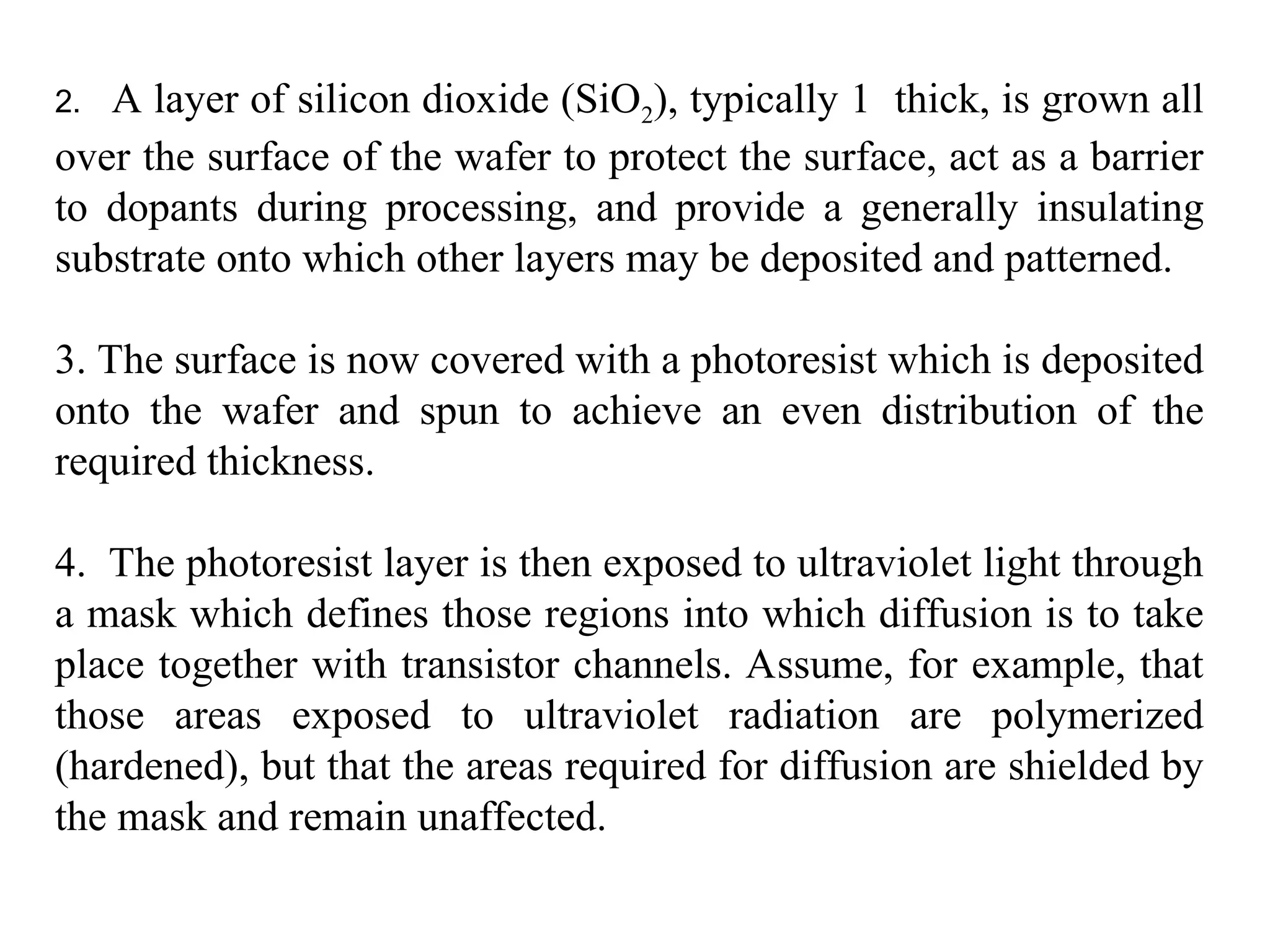 2. A layer of silicon dioxide (SiO2), typically 1 thick, is grown all
over the surface of the wafer to protect the surface, act as a barrier
to dopants during processing, and provide a generally insulating
substrate onto which other layers may be deposited and patterned.
3. The surface is now covered with a photoresist which is deposited
onto the wafer and spun to achieve an even distribution of the
required thickness.
4. The photoresist layer is then exposed to ultraviolet light through
a mask which defines those regions into which diffusion is to take
place together with transistor channels. Assume, for example, that
those areas exposed to ultraviolet radiation are polymerized
(hardened), but that the areas required for diffusion are shielded by
the mask and remain unaffected.
 
