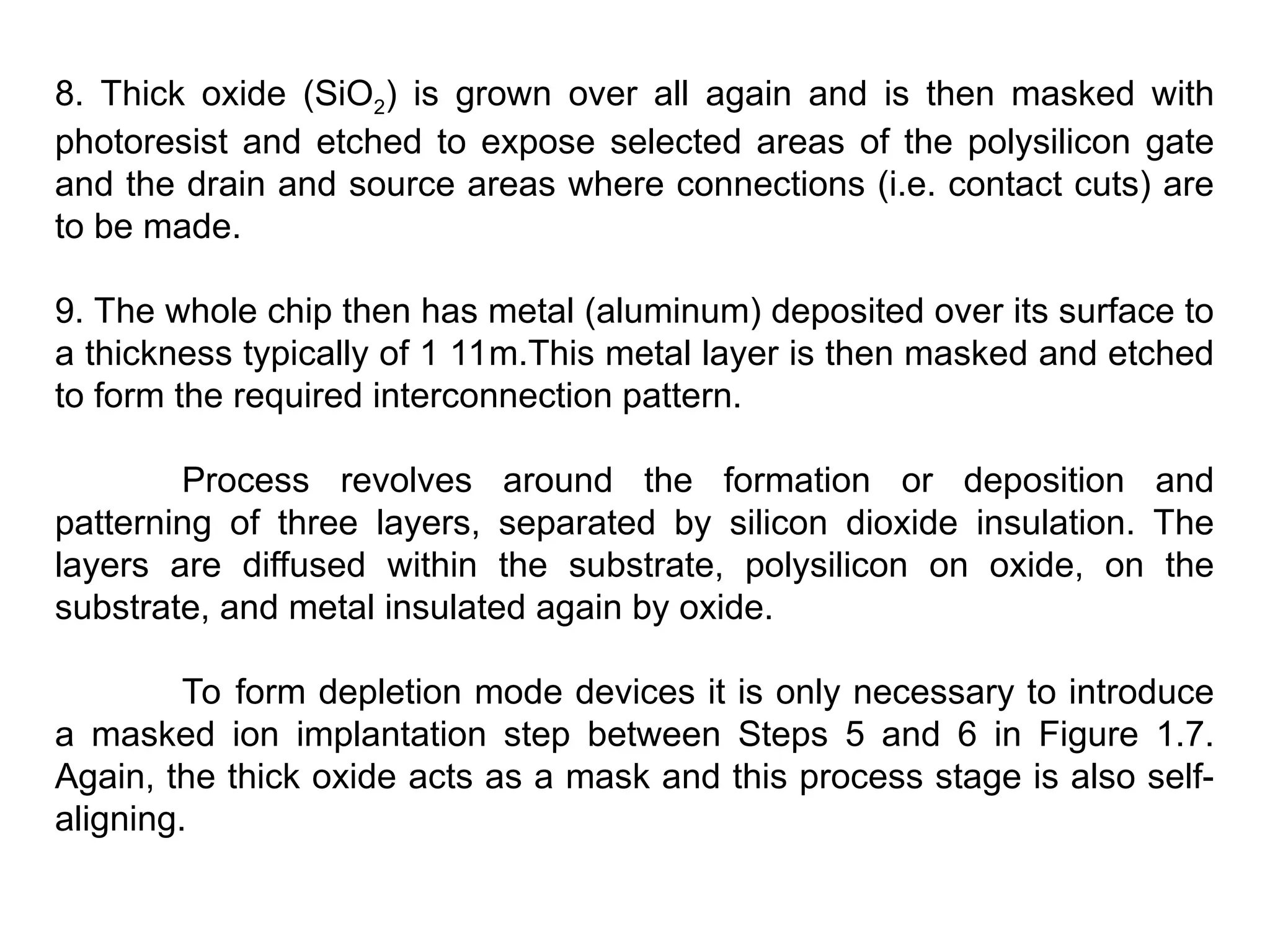 8. Thick oxide (SiO2) is grown over all again and is then masked with
photoresist and etched to expose selected areas of the polysilicon gate
and the drain and source areas where connections (i.e. contact cuts) are
to be made.
9. The whole chip then has metal (aluminum) deposited over its surface to
a thickness typically of 1 11m.This metal layer is then masked and etched
to form the required interconnection pattern.
Process revolves around the formation or deposition and
patterning of three layers, separated by silicon dioxide insulation. The
layers are diffused within the substrate, polysilicon on oxide, on the
substrate, and metal insulated again by oxide.
To form depletion mode devices it is only necessary to introduce
a masked ion implantation step between Steps 5 and 6 in Figure 1.7.
Again, the thick oxide acts as a mask and this process stage is also self-
aligning.
 