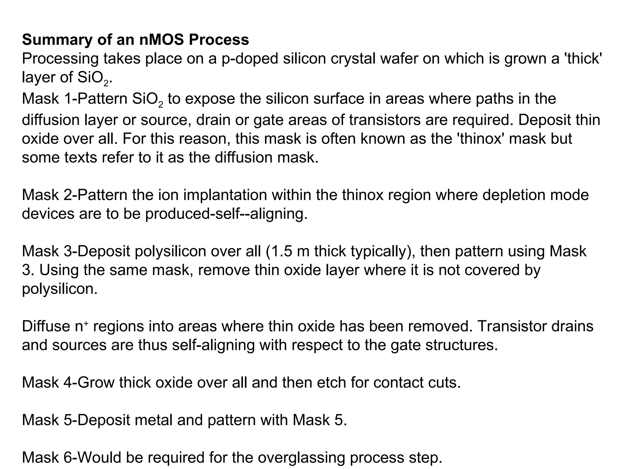 Summary of an nMOS Process
Processing takes place on a p-doped silicon crystal wafer on which is grown a 'thick'
layer of SiO2.
Mask 1-Pattern SiO2 to expose the silicon surface in areas where paths in the
diffusion layer or source, drain or gate areas of transistors are required. Deposit thin
oxide over all. For this reason, this mask is often known as the 'thinox' mask but
some texts refer to it as the diffusion mask.
Mask 2-Pattern the ion implantation within the thinox region where depletion mode
devices are to be produced-self--aligning.
Mask 3-Deposit polysilicon over all (1.5 m thick typically), then pattern using Mask
3. Using the same mask, remove thin oxide layer where it is not covered by
polysilicon.
Diffuse n+
regions into areas where thin oxide has been removed. Transistor drains
and sources are thus self-aligning with respect to the gate structures.
Mask 4-Grow thick oxide over all and then etch for contact cuts.
Mask 5-Deposit metal and pattern with Mask 5.
Mask 6-Would be required for the overglassing process step.
 