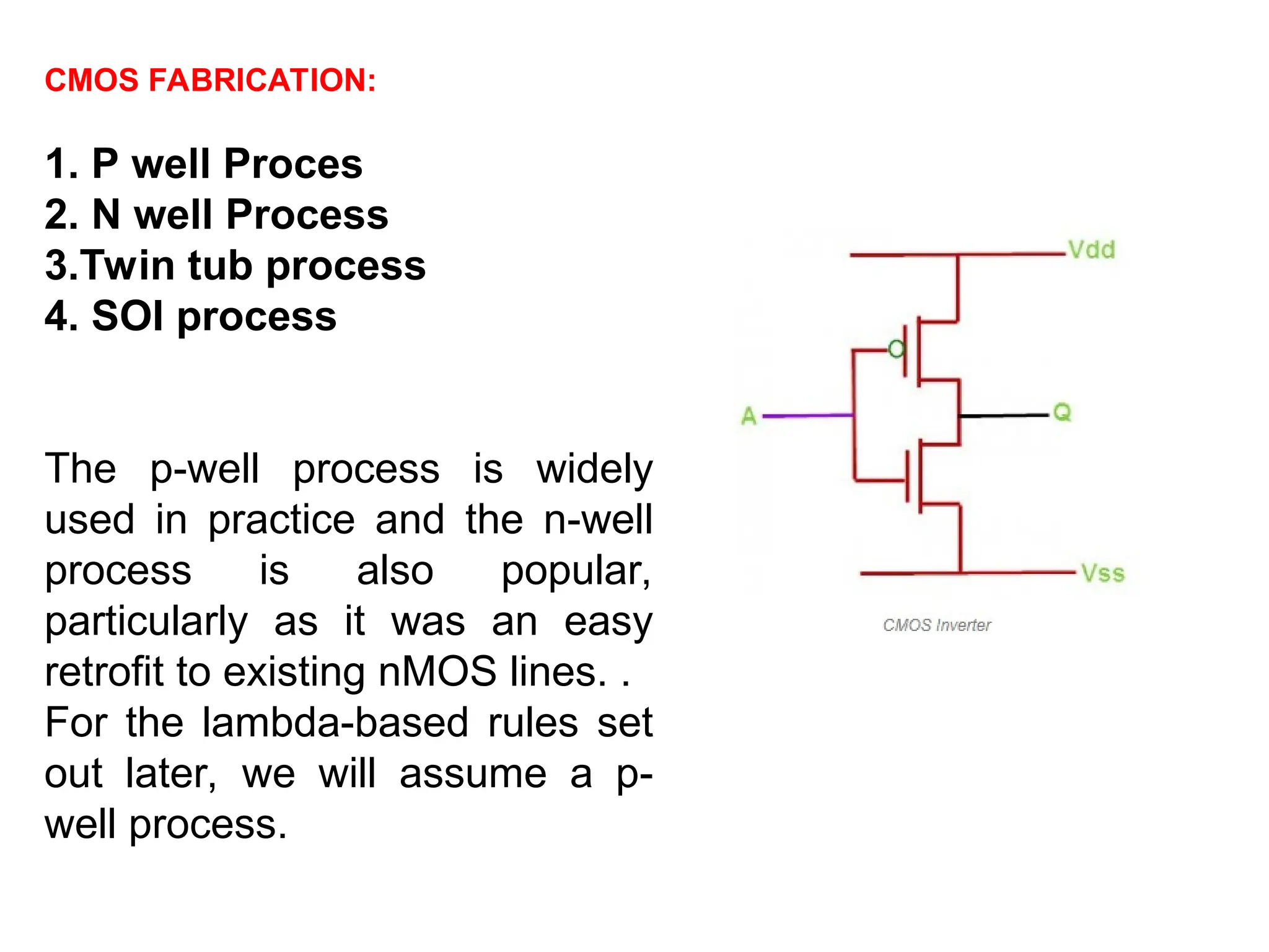 CMOS FABRICATION:
1. P well Proces
2. N well Process
3.Twin tub process
4. SOI process
The p-well process is widely
used in practice and the n-well
process is also popular,
particularly as it was an easy
retrofit to existing nMOS lines. .
For the lambda-based rules set
out later, we will assume a p-
well process.
 