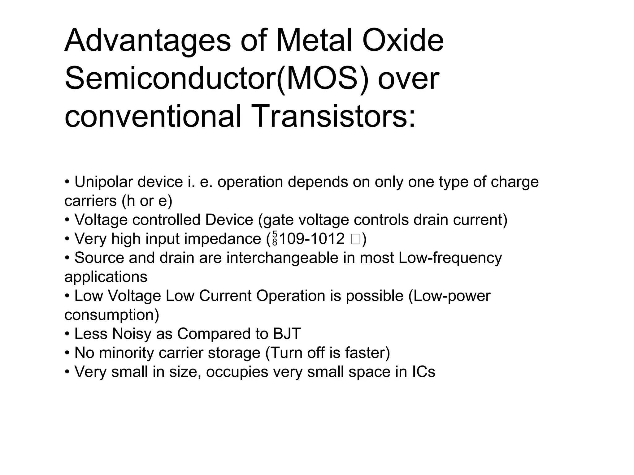 Advantages of Metal Oxide
Semiconductor(MOS) over
conventional Transistors:
• Unipolar device i. e. operation depends on only one type of charge
carriers (h or e)
• Voltage controlled Device (gate voltage controls drain current)
• Very high input impedance ( 109-1012 )
 
• Source and drain are interchangeable in most Low-frequency
applications
• Low Voltage Low Current Operation is possible (Low-power
consumption)
• Less Noisy as Compared to BJT
• No minority carrier storage (Turn off is faster)
• Very small in size, occupies very small space in ICs
 
