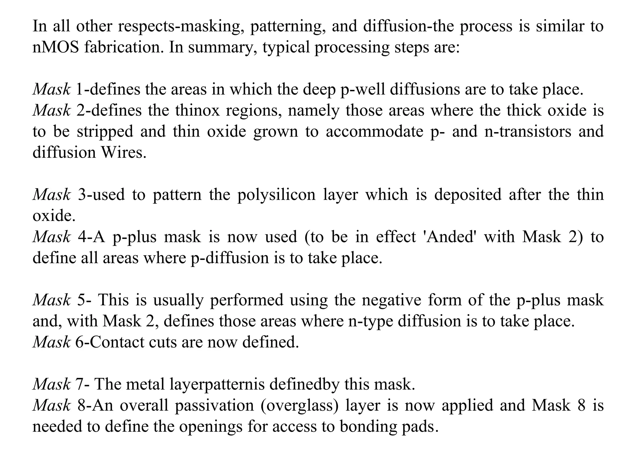 In all other respects-masking, patterning, and diffusion-the process is similar to
nMOS fabrication. In summary, typical processing steps are:
Mask 1-defines the areas in which the deep p-well diffusions are to take place.
Mask 2-defines the thinox regions, namely those areas where the thick oxide is
to be stripped and thin oxide grown to accommodate p- and n-transistors and
diffusion Wires.
Mask 3-used to pattern the polysilicon layer which is deposited after the thin
oxide.
Mask 4-A p-plus mask is now used (to be in effect 'Anded' with Mask 2) to
define all areas where p-diffusion is to take place.
Mask 5- This is usually performed using the negative form of the p-plus mask
and, with Mask 2, defines those areas where n-type diffusion is to take place.
Mask 6-Contact cuts are now defined.
Mask 7- The metal layerpatternis definedby this mask.
Mask 8-An overall passivation (overglass) layer is now applied and Mask 8 is
needed to define the openings for access to bonding pads.
 