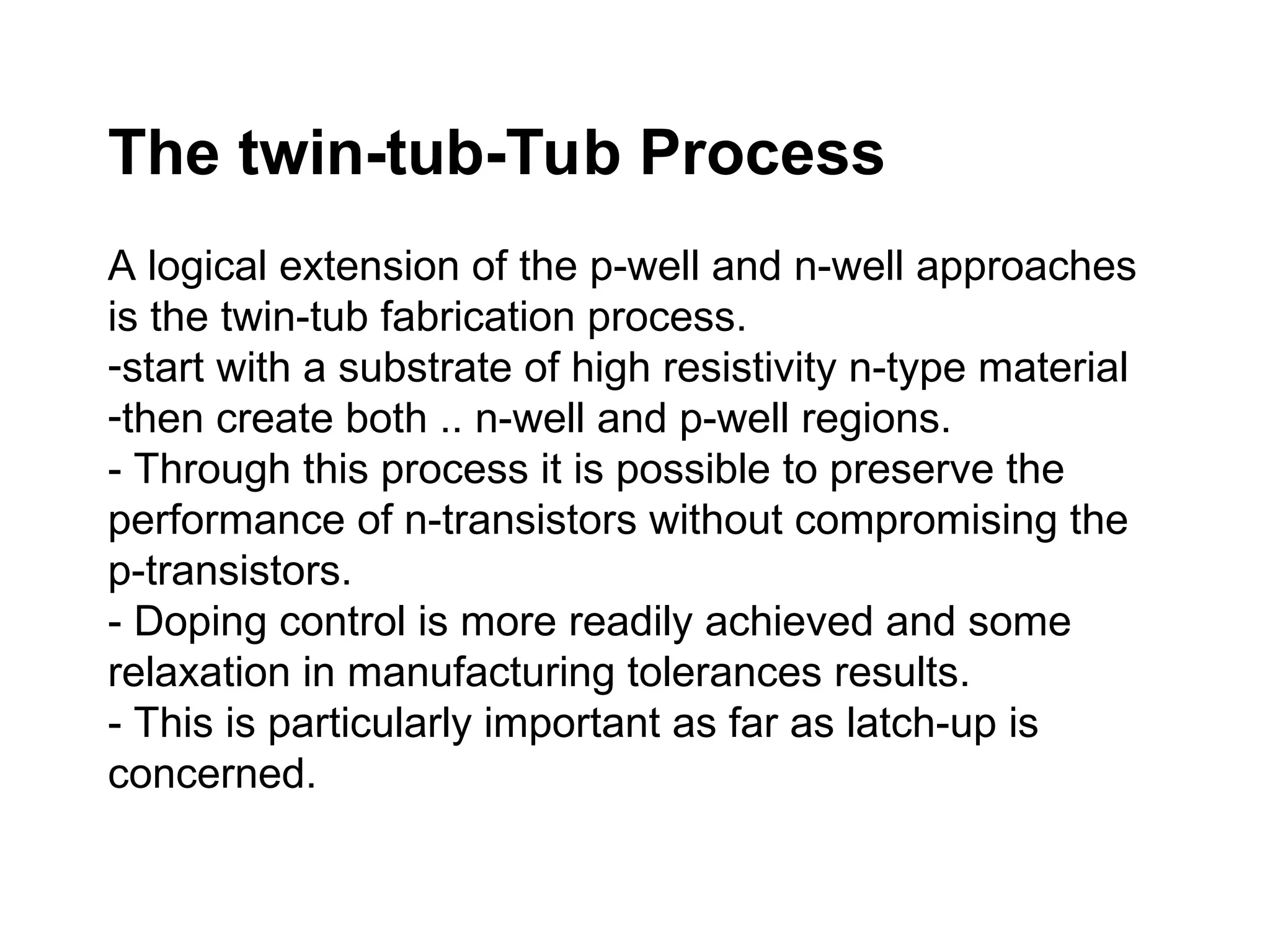 The twin-tub-Tub Process
A logical extension of the p-well and n-well approaches
is the twin-tub fabrication process.
-start with a substrate of high resistivity n-type material
-then create both .. n-well and p-well regions.
- Through this process it is possible to preserve the
performance of n-transistors without compromising the
p-transistors.
- Doping control is more readily achieved and some
relaxation in manufacturing tolerances results.
- This is particularly important as far as latch-up is
concerned.
 