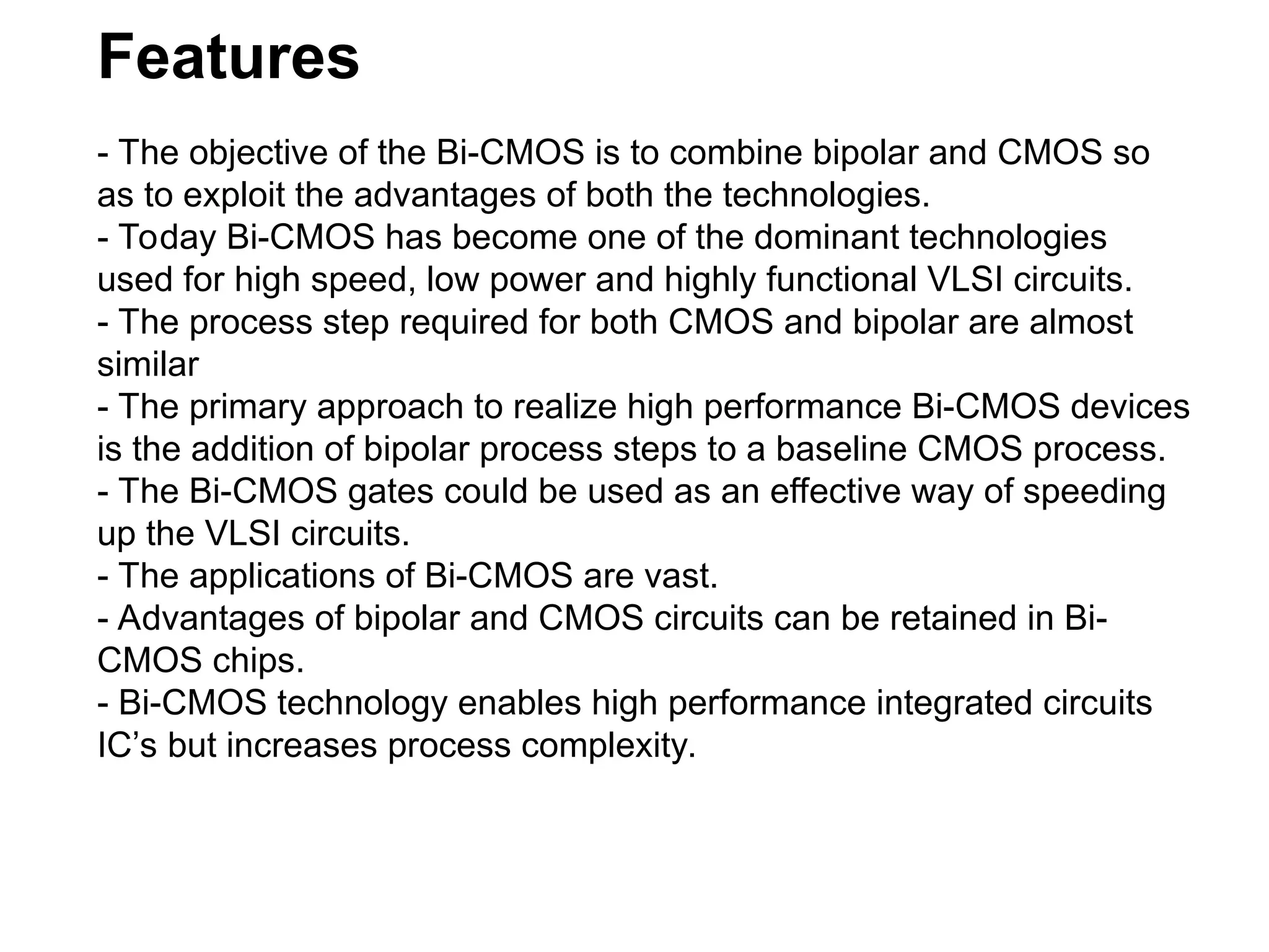 Features
- The objective of the Bi-CMOS is to combine bipolar and CMOS so
as to exploit the advantages of both the technologies.
- Today Bi-CMOS has become one of the dominant technologies
used for high speed, low power and highly functional VLSI circuits.
- The process step required for both CMOS and bipolar are almost
similar
- The primary approach to realize high performance Bi-CMOS devices
is the addition of bipolar process steps to a baseline CMOS process.
- The Bi-CMOS gates could be used as an effective way of speeding
up the VLSI circuits.
- The applications of Bi-CMOS are vast.
- Advantages of bipolar and CMOS circuits can be retained in Bi-
CMOS chips.
- Bi-CMOS technology enables high performance integrated circuits
IC’s but increases process complexity.
 