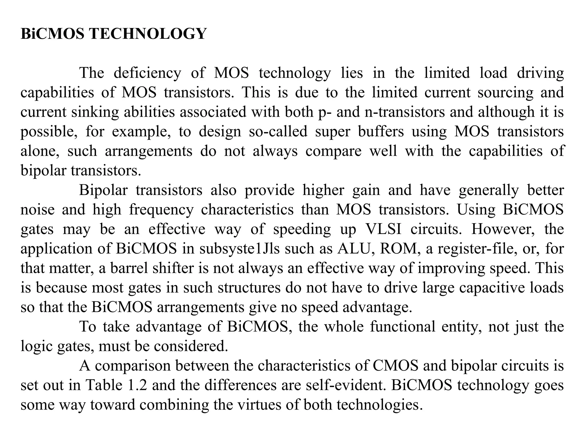 BiCMOS TECHNOLOGY
The deficiency of MOS technology lies in the limited load driving
capabilities of MOS transistors. This is due to the limited current sourcing and
current sinking abilities associated with both p- and n-transistors and although it is
possible, for example, to design so-called super buffers using MOS transistors
alone, such arrangements do not always compare well with the capabilities of
bipolar transistors.
Bipolar transistors also provide higher gain and have generally better
noise and high frequency characteristics than MOS transistors. Using BiCMOS
gates may be an effective way of speeding up VLSI circuits. However, the
application of BiCMOS in subsyste1Jls such as ALU, ROM, a register-file, or, for
that matter, a barrel shifter is not always an effective way of improving speed. This
is because most gates in such structures do not have to drive large capacitive loads
so that the BiCMOS arrangements give no speed advantage.
To take advantage of BiCMOS, the whole functional entity, not just the
logic gates, must be considered.
A comparison between the characteristics of CMOS and bipolar circuits is
set out in Table 1.2 and the differences are self-evident. BiCMOS technology goes
some way toward combining the virtues of both technologies.
 