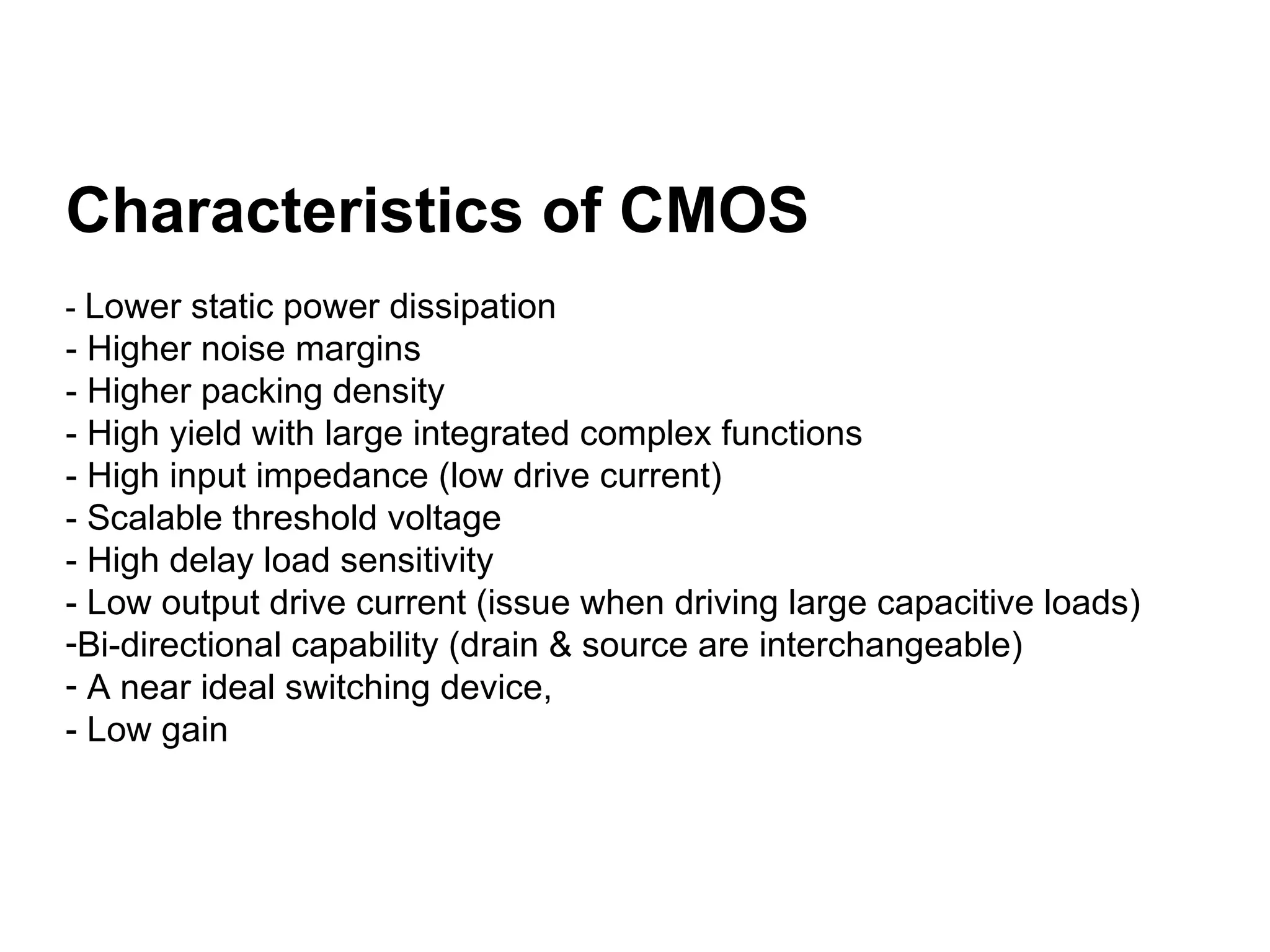 Characteristics of CMOS
- Lower static power dissipation
- Higher noise margins
- Higher packing density
- High yield with large integrated complex functions
- High input impedance (low drive current)
- Scalable threshold voltage
- High delay load sensitivity
- Low output drive current (issue when driving large capacitive loads)
-Bi-directional capability (drain & source are interchangeable)
- A near ideal switching device,
- Low gain
 