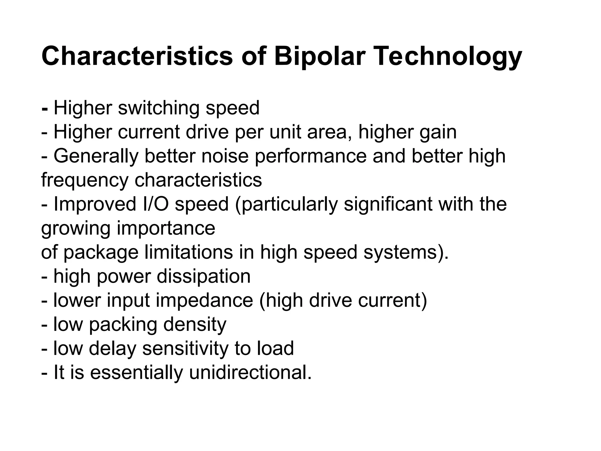 Characteristics of Bipolar Technology
- Higher switching speed
- Higher current drive per unit area, higher gain
- Generally better noise performance and better high
frequency characteristics
- Improved I/O speed (particularly significant with the
growing importance
of package limitations in high speed systems).
- high power dissipation
- lower input impedance (high drive current)
- low packing density
- low delay sensitivity to load
- It is essentially unidirectional.
 