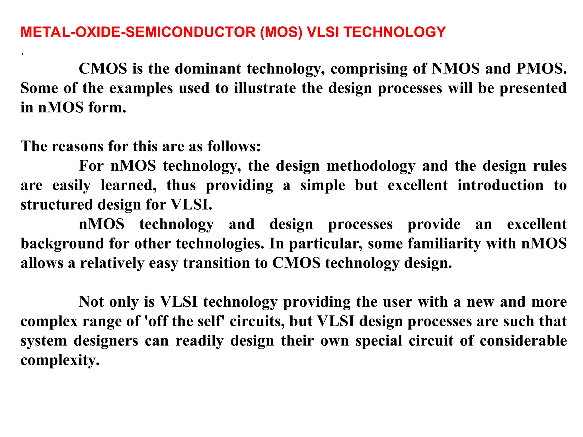 METAL-OXIDE-SEMICONDUCTOR (MOS) VLSI TECHNOLOGY
.
CMOS is the dominant technology, comprising of NMOS and PMOS.
Some of the examples used to illustrate the design processes will be presented
in nMOS form.
The reasons for this are as follows:
For nMOS technology, the design methodology and the design rules
are easily learned, thus providing a simple but excellent introduction to
structured design for VLSI.
nMOS technology and design processes provide an excellent
background for other technologies. In particular, some familiarity with nMOS
allows a relatively easy transition to CMOS technology design.
Not only is VLSI technology providing the user with a new and more
complex range of 'off the self' circuits, but VLSI design processes are such that
system designers can readily design their own special circuit of considerable
complexity.
 