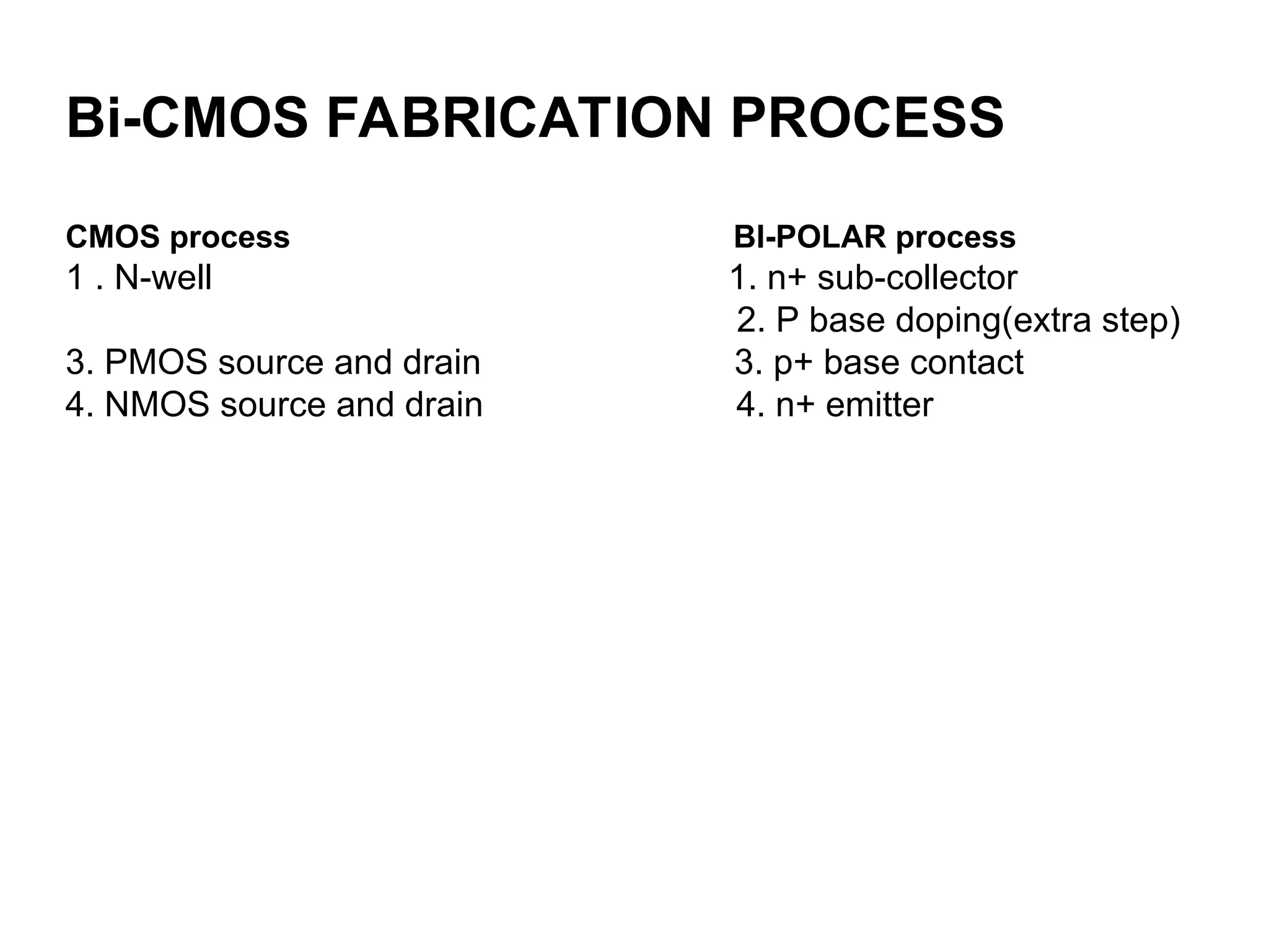 Bi-CMOS FABRICATION PROCESS
CMOS process BI-POLAR process
1 . N-well 1. n+ sub-collector
2. P base doping(extra step)
3. PMOS source and drain 3. p+ base contact
4. NMOS source and drain 4. n+ emitter
 