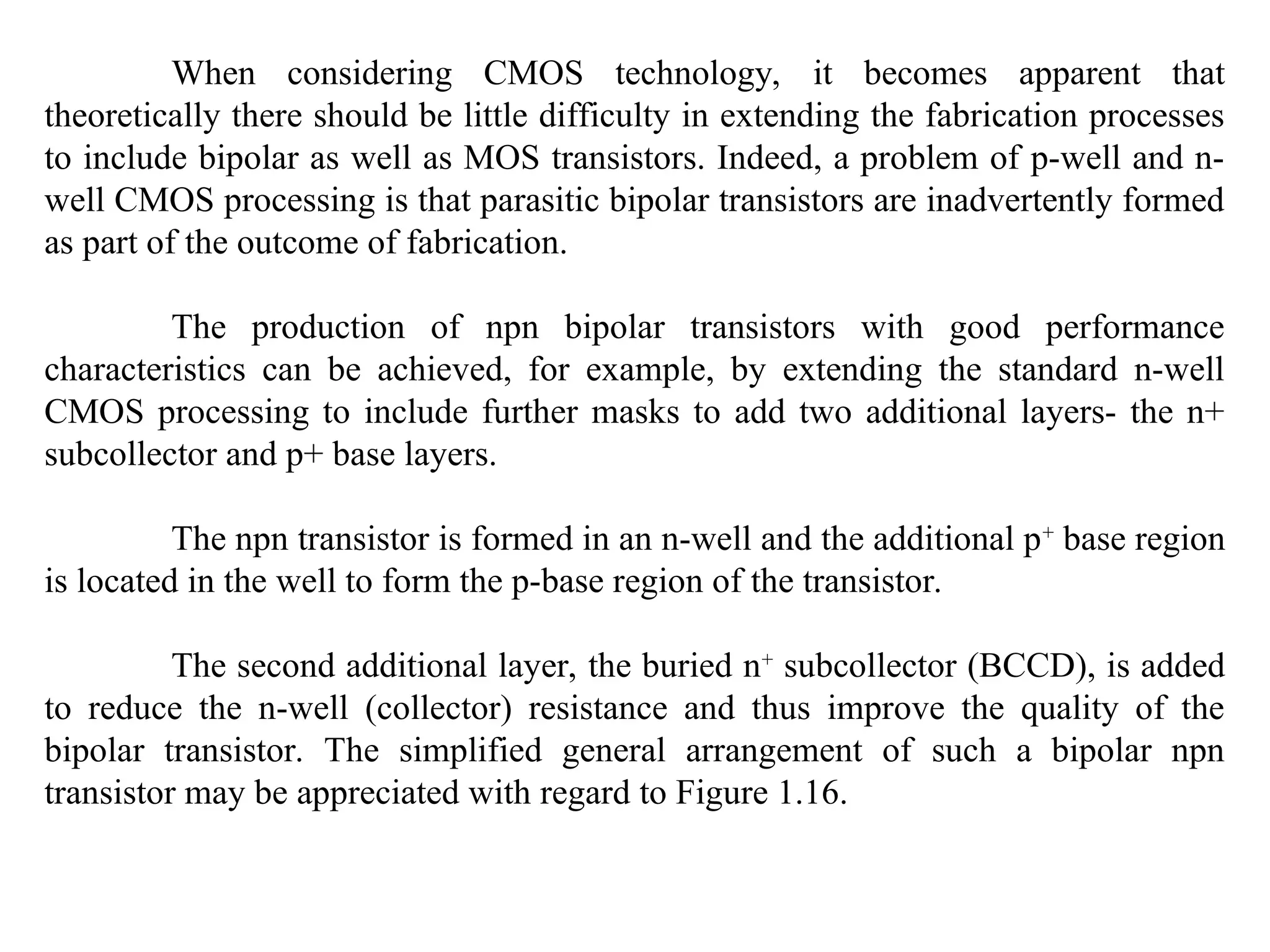 When considering CMOS technology, it becomes apparent that
theoretically there should be little difficulty in extending the fabrication processes
to include bipolar as well as MOS transistors. Indeed, a problem of p-well and n-
well CMOS processing is that parasitic bipolar transistors are inadvertently formed
as part of the outcome of fabrication.
The production of npn bipolar transistors with good performance
characteristics can be achieved, for example, by extending the standard n-well
CMOS processing to include further masks to add two additional layers- the n+
subcollector and p+ base layers.
The npn transistor is formed in an n-well and the additional p+
base region
is located in the well to form the p-base region of the transistor.
The second additional layer, the buried n+
subcollector (BCCD), is added
to reduce the n-well (collector) resistance and thus improve the quality of the
bipolar transistor. The simplified general arrangement of such a bipolar npn
transistor may be appreciated with regard to Figure 1.16.
 