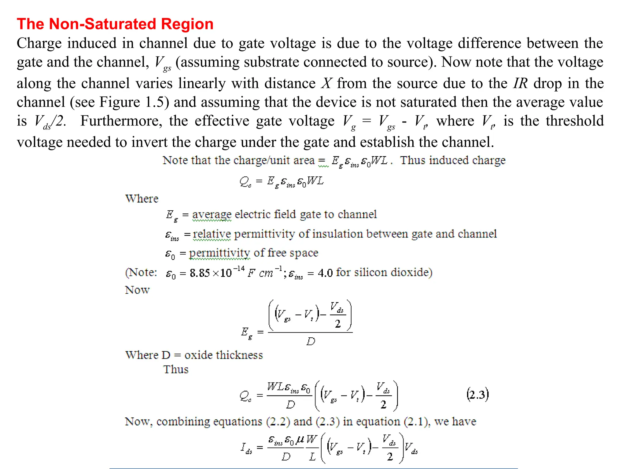 The Non-Saturated Region
Charge induced in channel due to gate voltage is due to the voltage difference between the
gate and the channel, Vgs (assuming substrate connected to source). Now note that the voltage
along the channel varies linearly with distance X from the source due to the IR drop in the
channel (see Figure 1.5) and assuming that the device is not saturated then the average value
is Vds/2. Furthermore, the effective gate voltage Vg = Vgs - Vt, where Vt, is the threshold
voltage needed to invert the charge under the gate and establish the channel.
 