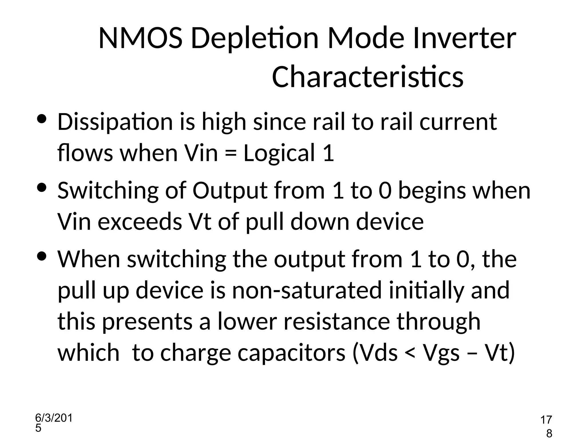 6/3/201
5
17
8
NMOS Depletion Mode Inverter
Characteristics
• Dissipation is high since rail to rail current
flows when Vin = Logical 1
• Switching of Output from 1 to 0 begins when
Vin exceeds Vt of pull down device
• When switching the output from 1 to 0, the
pull up device is non-saturated initially and
this presents a lower resistance through
which to charge capacitors (Vds < Vgs – Vt)
 