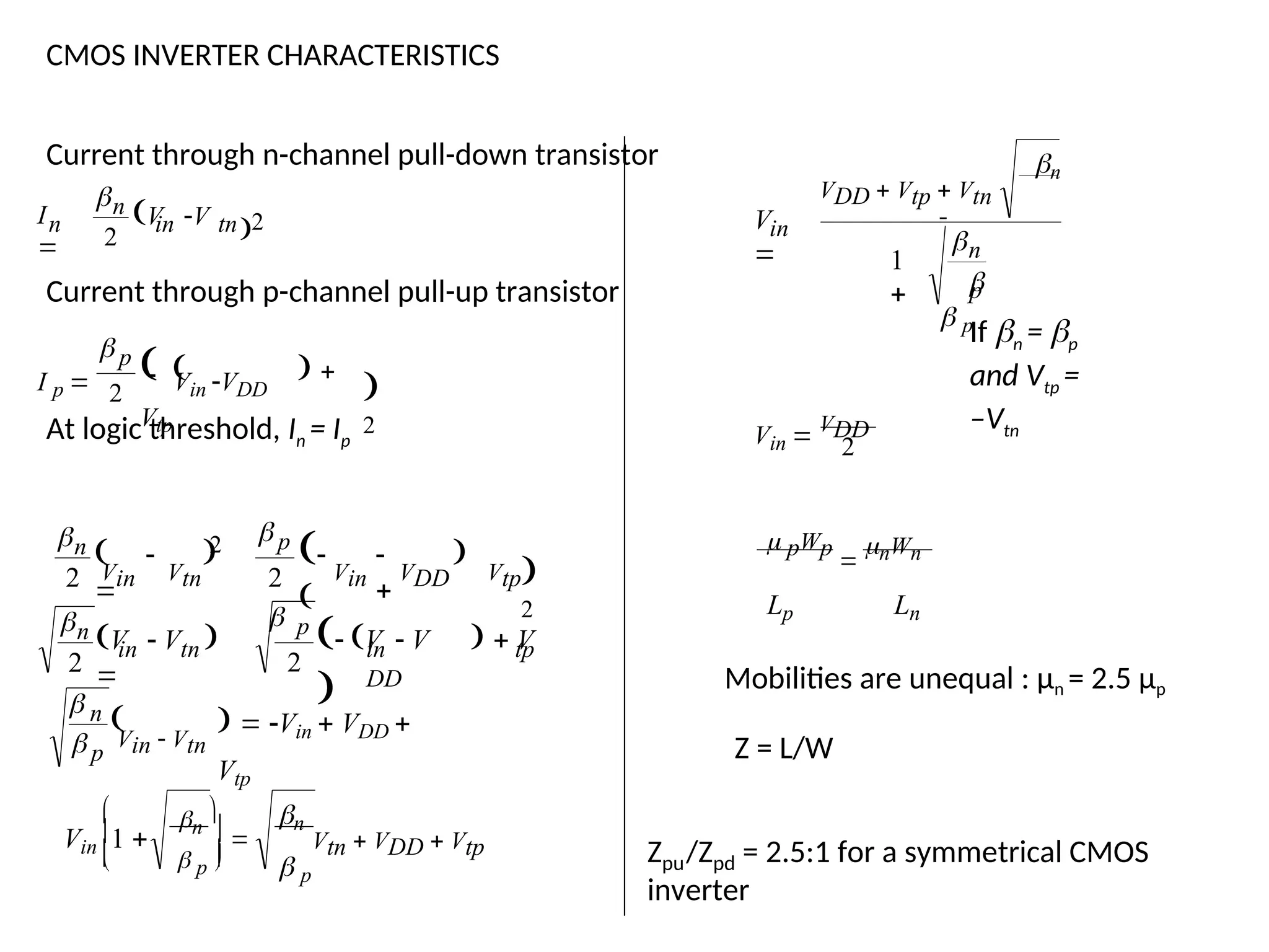 CMOS INVERTER CHARACTERISTICS
Current through n-channel pull-down transistor
2
2
in tn
n
n V V
I


Current through p-channel pull-up transistor

2
2
p
   
Vtp
 Vin VDD
I p 

At logic threshold, In = Ip

p
n
tp
in
DD
p
in tn
n
p
n
Vin VDD Vtp
Vin Vtn
Vtn  VDD  Vtp
 


  Vin  VDD 
Vtp
Vin  Vtn
 V  V   V

V  V 

 



  

n
 p
  p 
 n





Vin
1 
2
2

2

2 
2
2
in
n


n
 p
VDD  Vtp  Vtn
V
 1
 p
If n = p
and Vtp =
–Vtn
2
VDD
Vin 
 pWp

nWn
Lp Ln
Mobilities are unequal : µn = 2.5 µp
Z = L/W
pu pd
Z /Z = 2.5:1 for a symmetrical CMOS
inverter
 