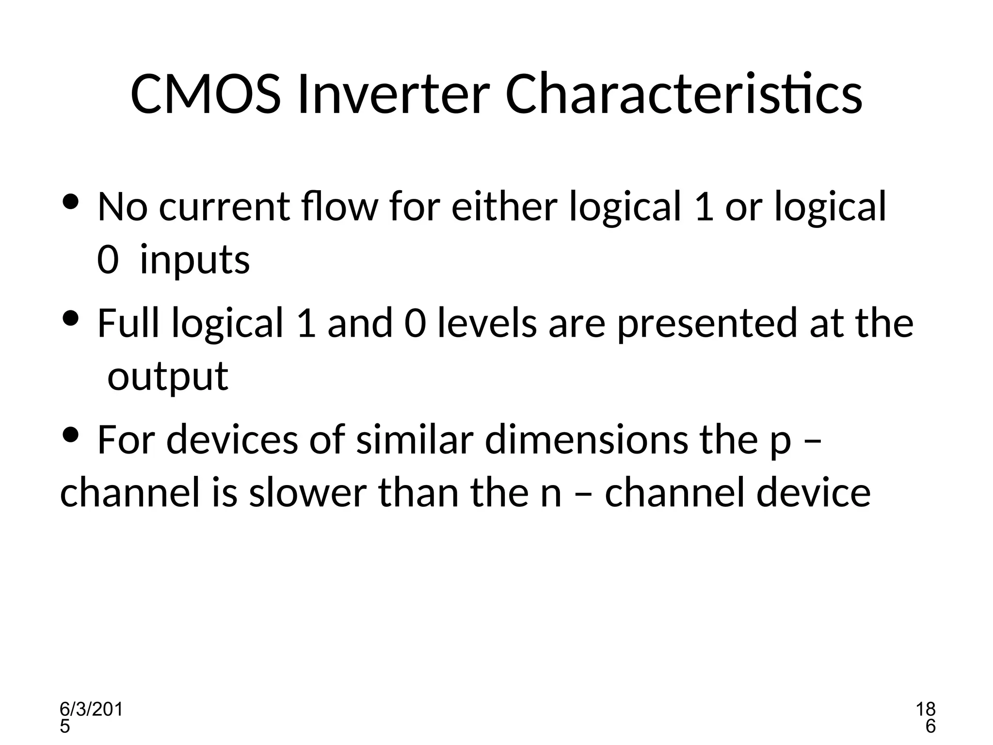 6/3/201
5
18
6
CMOS Inverter Characteristics
• No current flow for either logical 1 or logical
0 inputs
• Full logical 1 and 0 levels are presented at the
output
• For devices of similar dimensions the p –
channel is slower than the n – channel device
 