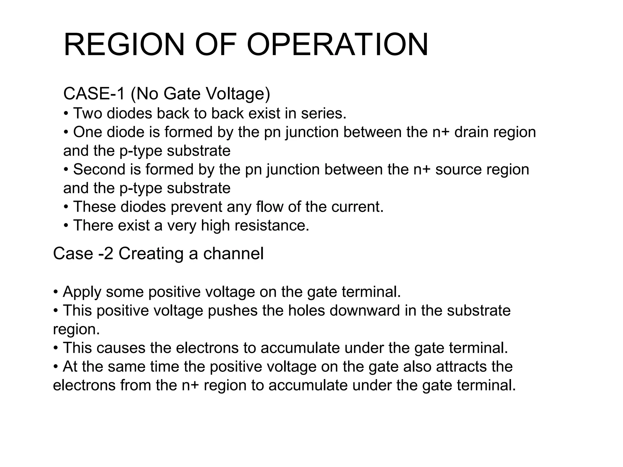 REGION OF OPERATION
CASE-1 (No Gate Voltage)
• Two diodes back to back exist in series.
• One diode is formed by the pn junction between the n+ drain region
and the p-type substrate
• Second is formed by the pn junction between the n+ source region
and the p-type substrate
• These diodes prevent any flow of the current.
• There exist a very high resistance.
Case -2 Creating a channel
• Apply some positive voltage on the gate terminal.
• This positive voltage pushes the holes downward in the substrate
region.
• This causes the electrons to accumulate under the gate terminal.
• At the same time the positive voltage on the gate also attracts the
electrons from the n+ region to accumulate under the gate terminal.
 