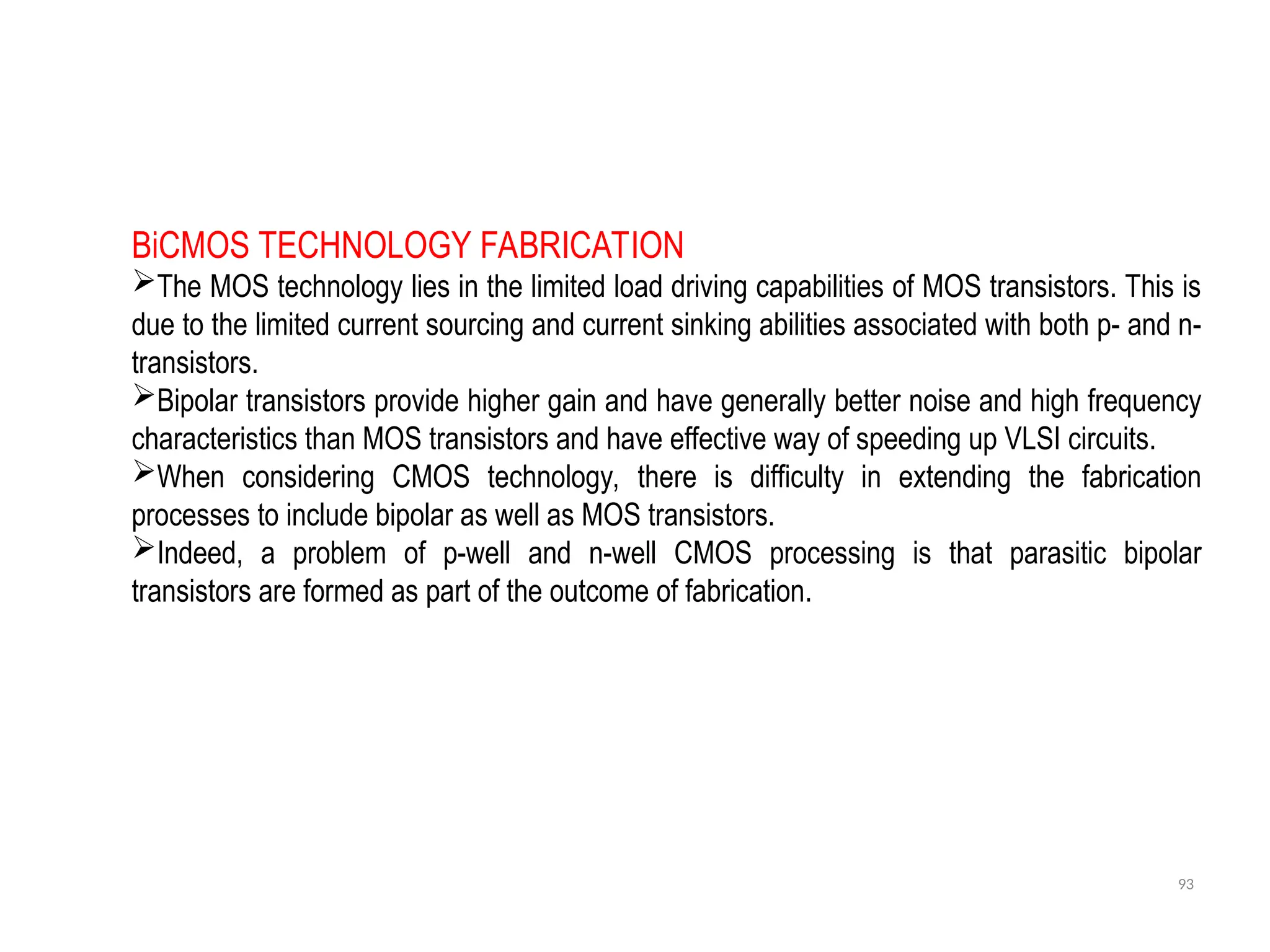 93
BiCMOS TECHNOLOGY FABRICATION
The MOS technology lies in the limited load driving capabilities of MOS transistors. This is
due to the limited current sourcing and current sinking abilities associated with both p- and n-
transistors.
Bipolar transistors provide higher gain and have generally better noise and high frequency
characteristics than MOS transistors and have effective way of speeding up VLSI circuits.
When considering CMOS technology, there is difficulty in extending the fabrication
processes to include bipolar as well as MOS transistors.
Indeed, a problem of p-well and n-well CMOS processing is that parasitic bipolar
transistors are formed as part of the outcome of fabrication.
 