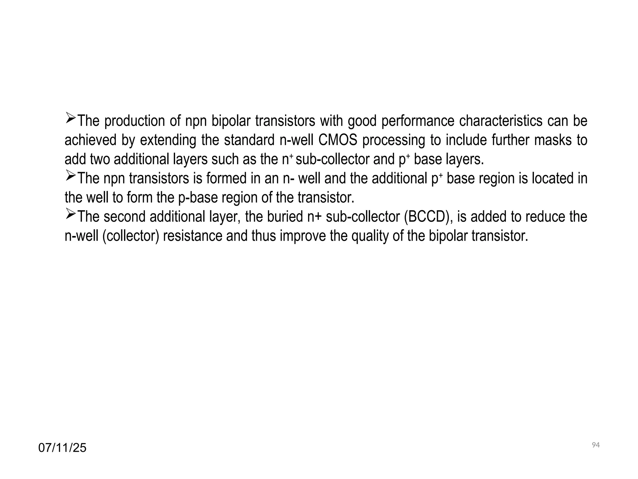 07/11/25 94
The production of npn bipolar transistors with good performance characteristics can be
achieved by extending the standard n-well CMOS processing to include further masks to
add two additional layers such as the n+
sub-collector and p+
base layers.
The npn transistors is formed in an n- well and the additional p+
base region is located in
the well to form the p-base region of the transistor.
The second additional layer, the buried n+ sub-collector (BCCD), is added to reduce the
n-well (collector) resistance and thus improve the quality of the bipolar transistor.
 