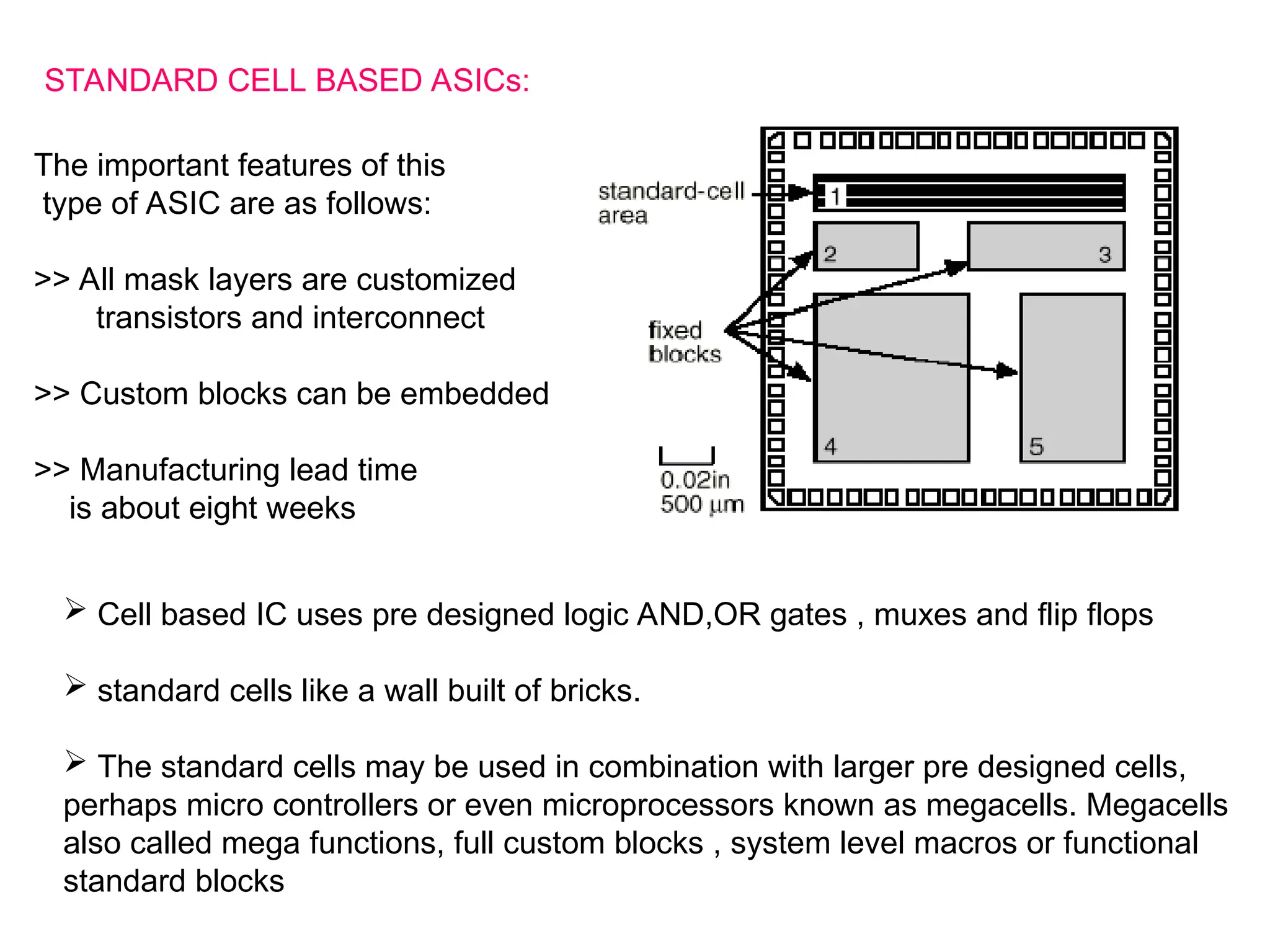 STANDARD CELL BASED ASICs:
The important features of this
type of ASIC are as follows:
>> All mask layers are customized
transistors and interconnect
>> Custom blocks can be embedded
>> Manufacturing lead time
is about eight weeks
 Cell based IC uses pre designed logic AND,OR gates , muxes and flip flops
 standard cells like a wall built of bricks.
 The standard cells may be used in combination with larger pre designed cells,
perhaps micro controllers or even microprocessors known as megacells. Megacells
also called mega functions, full custom blocks , system level macros or functional
standard blocks
 