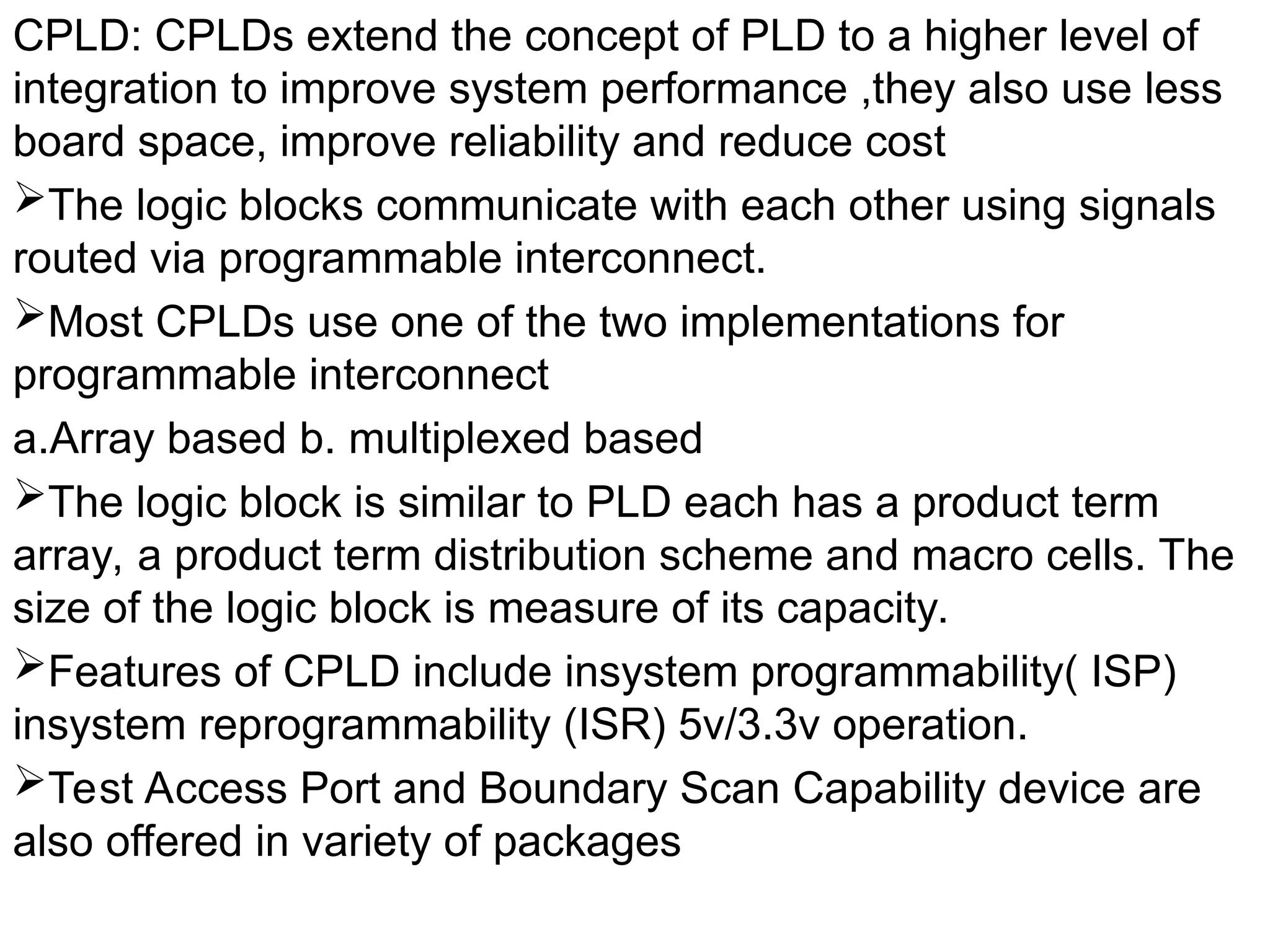 CPLD: CPLDs extend the concept of PLD to a higher level of
integration to improve system performance ,they also use less
board space, improve reliability and reduce cost
The logic blocks communicate with each other using signals
routed via programmable interconnect.
Most CPLDs use one of the two implementations for
programmable interconnect
a.Array based b. multiplexed based
The logic block is similar to PLD each has a product term
array, a product term distribution scheme and macro cells. The
size of the logic block is measure of its capacity.
Features of CPLD include insystem programmability( ISP)
insystem reprogrammability (ISR) 5v/3.3v operation.
Test Access Port and Boundary Scan Capability device are
also offered in variety of packages
 