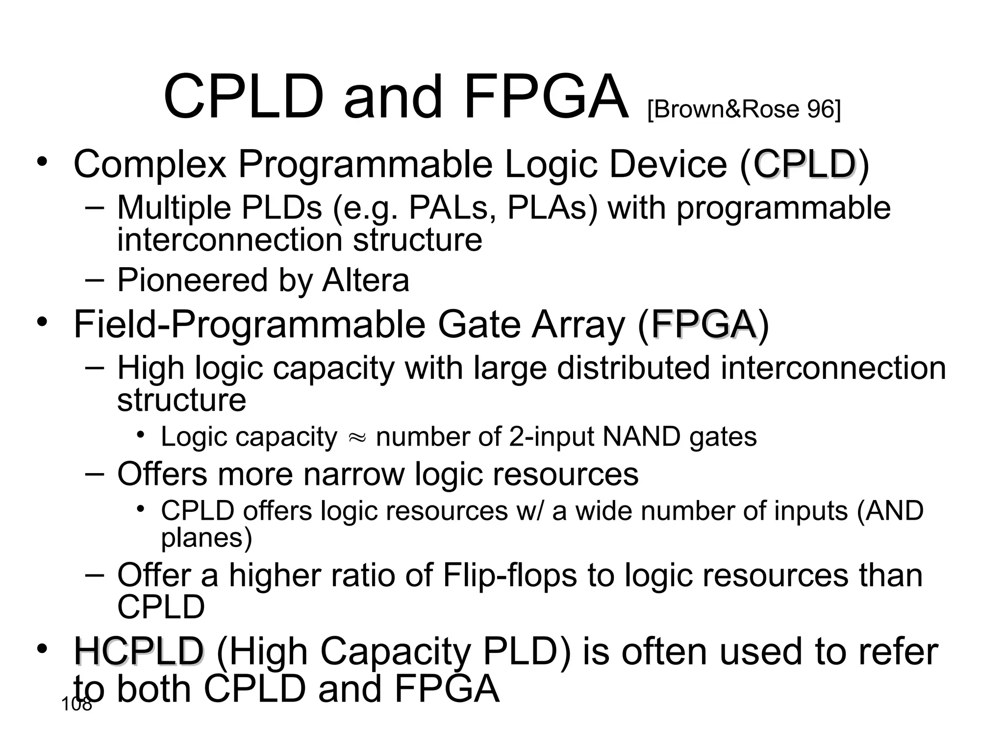 108
CPLD and FPGA [Brown&Rose 96]
• Complex Programmable Logic Device (CPLD
CPLD)
– Multiple PLDs (e.g. PALs, PLAs) with programmable
interconnection structure
– Pioneered by Altera
• Field-Programmable Gate Array (FPGA
FPGA)
– High logic capacity with large distributed interconnection
structure
• Logic capacity  number of 2-input NAND gates
– Offers more narrow logic resources
• CPLD offers logic resources w/ a wide number of inputs (AND
planes)
– Offer a higher ratio of Flip-flops to logic resources than
CPLD
• HCPLD
HCPLD (High Capacity PLD) is often used to refer
to both CPLD and FPGA
 
