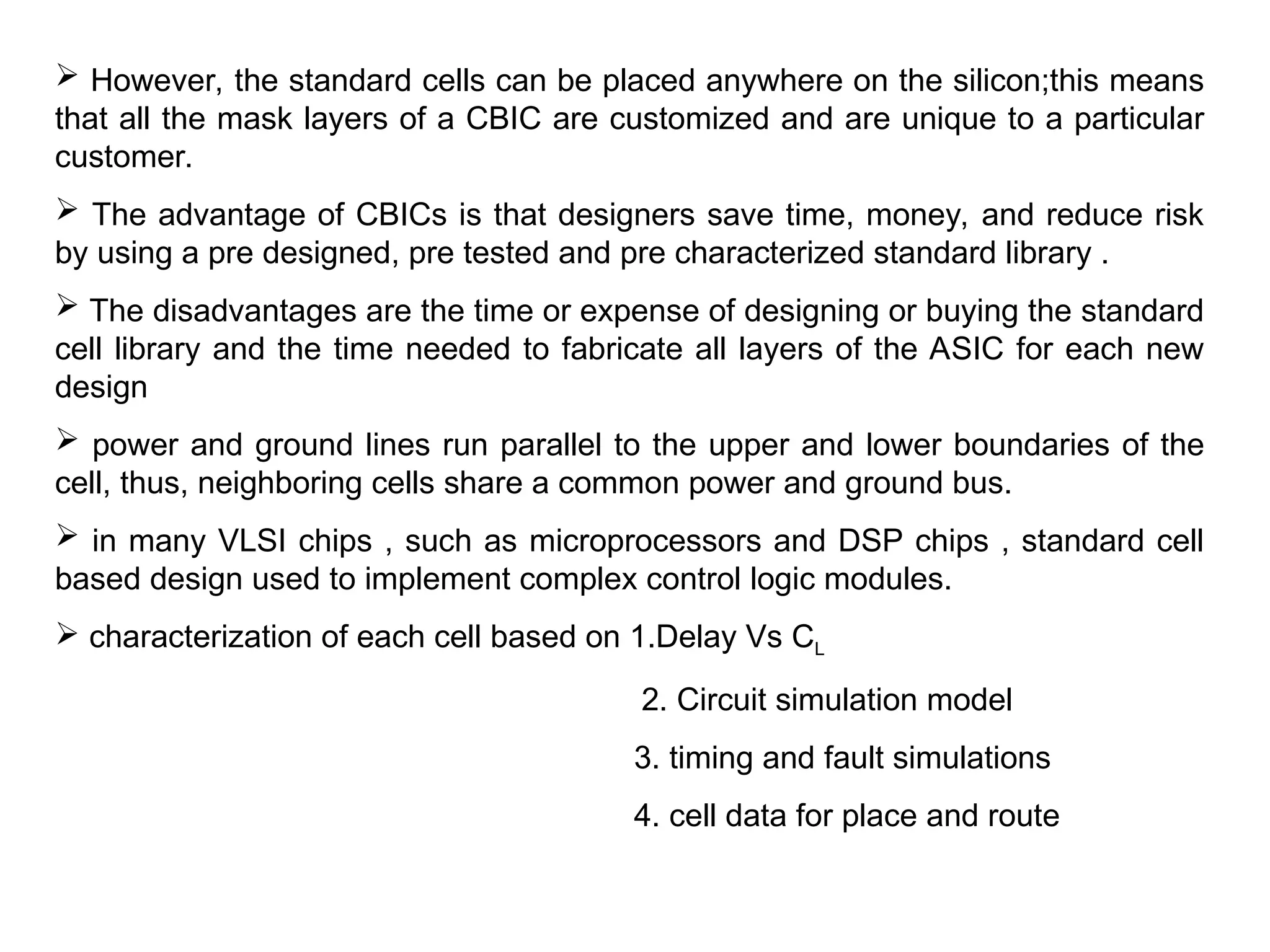  However, the standard cells can be placed anywhere on the silicon;this means
that all the mask layers of a CBIC are customized and are unique to a particular
customer.
 The advantage of CBICs is that designers save time, money, and reduce risk
by using a pre designed, pre tested and pre characterized standard library .
 The disadvantages are the time or expense of designing or buying the standard
cell library and the time needed to fabricate all layers of the ASIC for each new
design
 power and ground lines run parallel to the upper and lower boundaries of the
cell, thus, neighboring cells share a common power and ground bus.
 in many VLSI chips , such as microprocessors and DSP chips , standard cell
based design used to implement complex control logic modules.
 characterization of each cell based on 1.Delay Vs CL
2. Circuit simulation model
3. timing and fault simulations
4. cell data for place and route
 