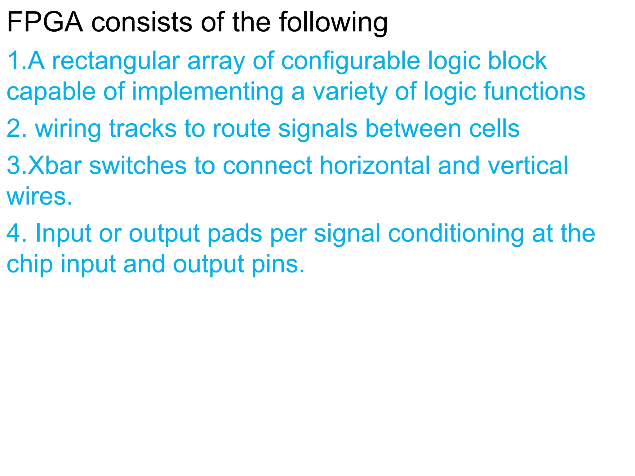 FPGA consists of the following
1.A rectangular array of configurable logic block
capable of implementing a variety of logic functions
2. wiring tracks to route signals between cells
3.Xbar switches to connect horizontal and vertical
wires.
4. Input or output pads per signal conditioning at the
chip input and output pins.
 