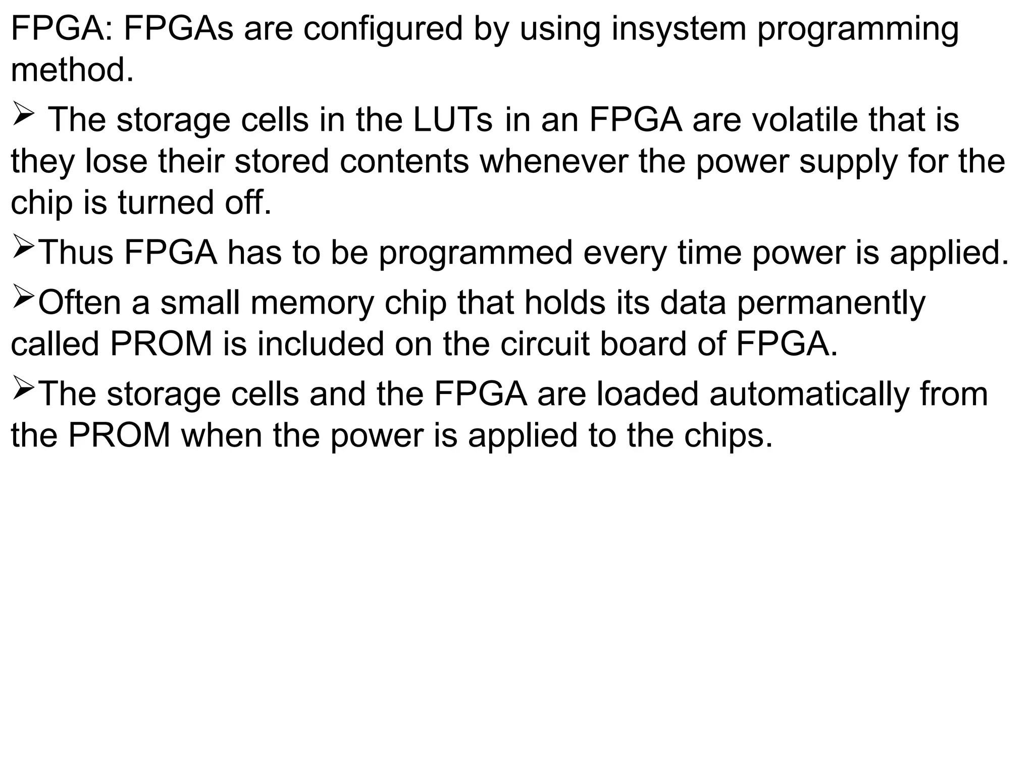 FPGA: FPGAs are configured by using insystem programming
method.
 The storage cells in the LUTs in an FPGA are volatile that is
they lose their stored contents whenever the power supply for the
chip is turned off.
Thus FPGA has to be programmed every time power is applied.
Often a small memory chip that holds its data permanently
called PROM is included on the circuit board of FPGA.
The storage cells and the FPGA are loaded automatically from
the PROM when the power is applied to the chips.
 