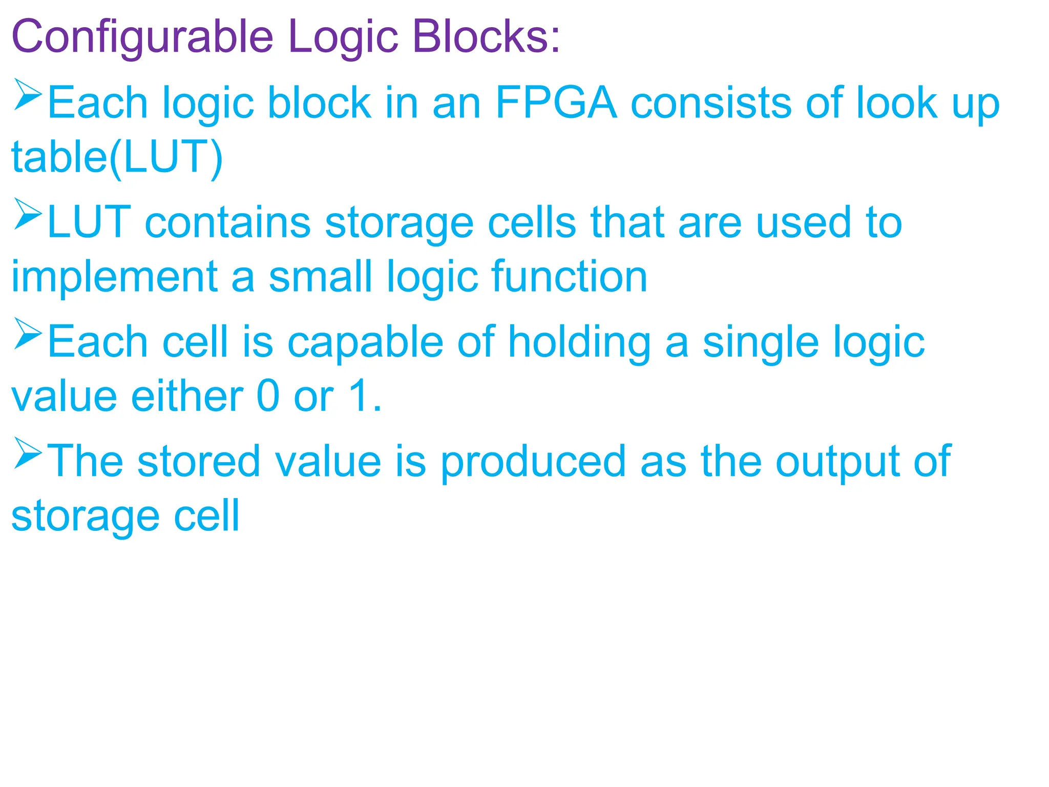 Configurable Logic Blocks:
Each logic block in an FPGA consists of look up
table(LUT)
LUT contains storage cells that are used to
implement a small logic function
Each cell is capable of holding a single logic
value either 0 or 1.
The stored value is produced as the output of
storage cell
 