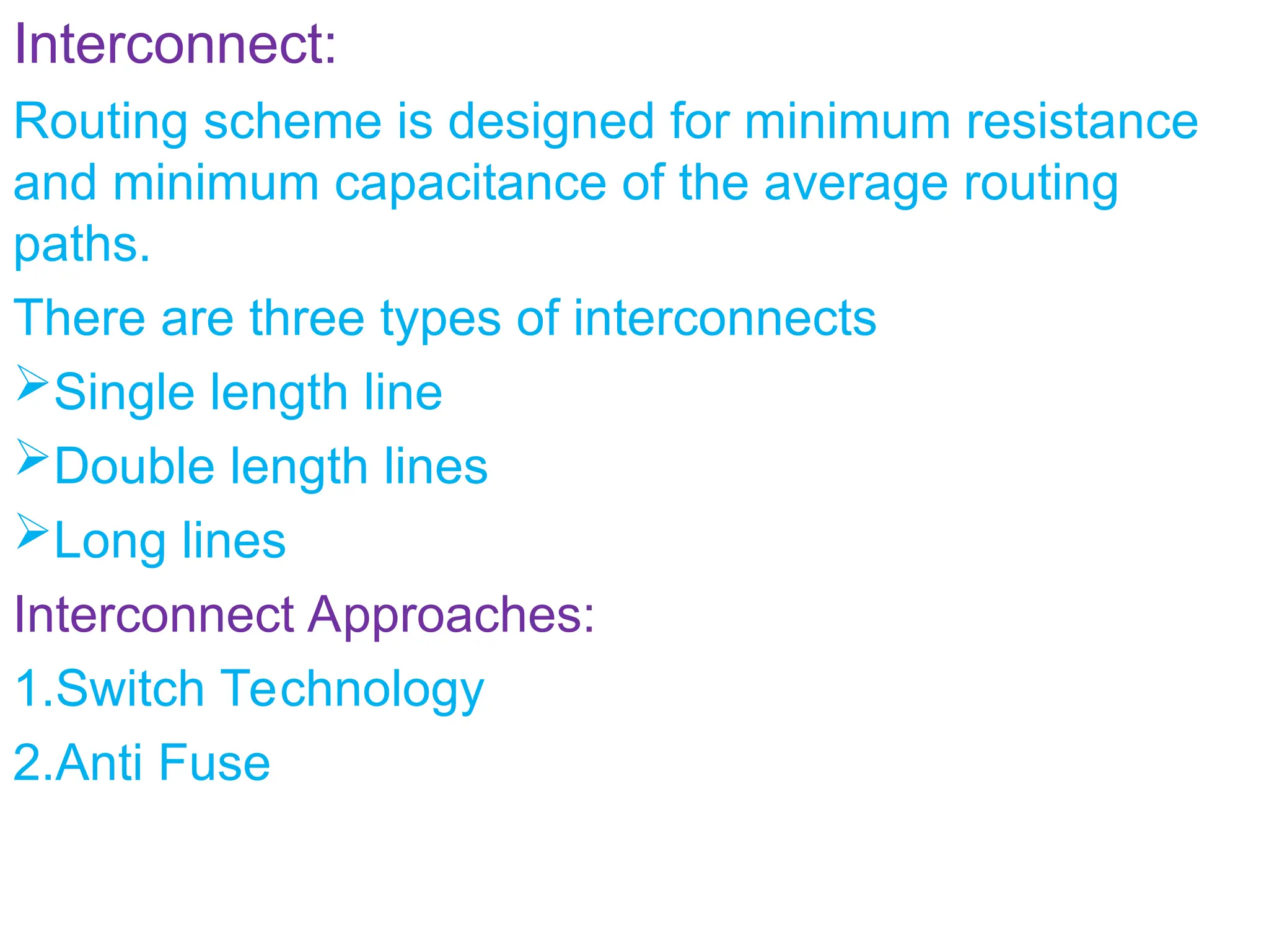 Interconnect:
Routing scheme is designed for minimum resistance
and minimum capacitance of the average routing
paths.
There are three types of interconnects
Single length line
Double length lines
Long lines
Interconnect Approaches:
1.Switch Technology
2.Anti Fuse
 