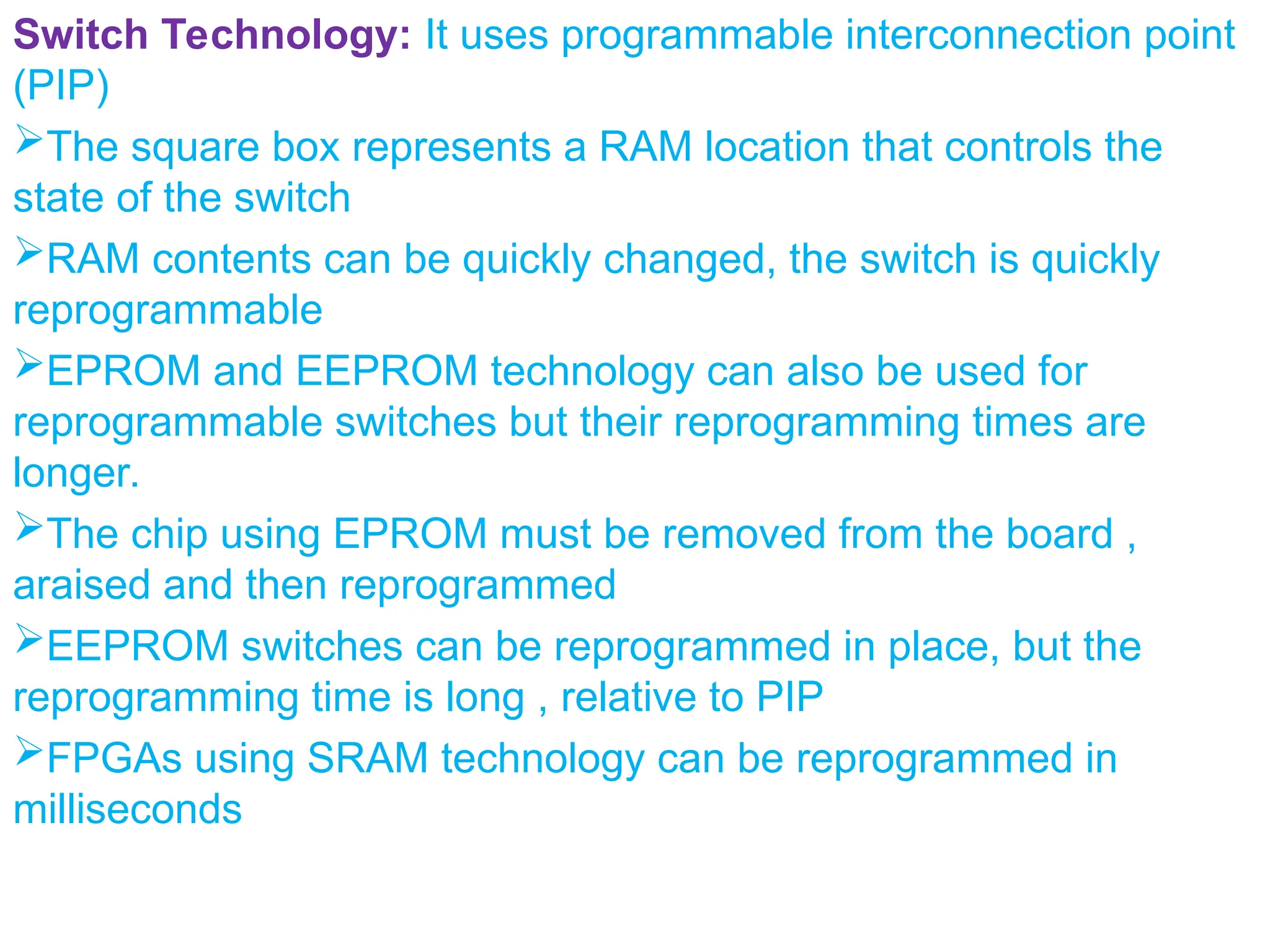 Switch Technology: It uses programmable interconnection point
(PIP)
The square box represents a RAM location that controls the
state of the switch
RAM contents can be quickly changed, the switch is quickly
reprogrammable
EPROM and EEPROM technology can also be used for
reprogrammable switches but their reprogramming times are
longer.
The chip using EPROM must be removed from the board ,
araised and then reprogrammed
EEPROM switches can be reprogrammed in place, but the
reprogramming time is long , relative to PIP
FPGAs using SRAM technology can be reprogrammed in
milliseconds
 