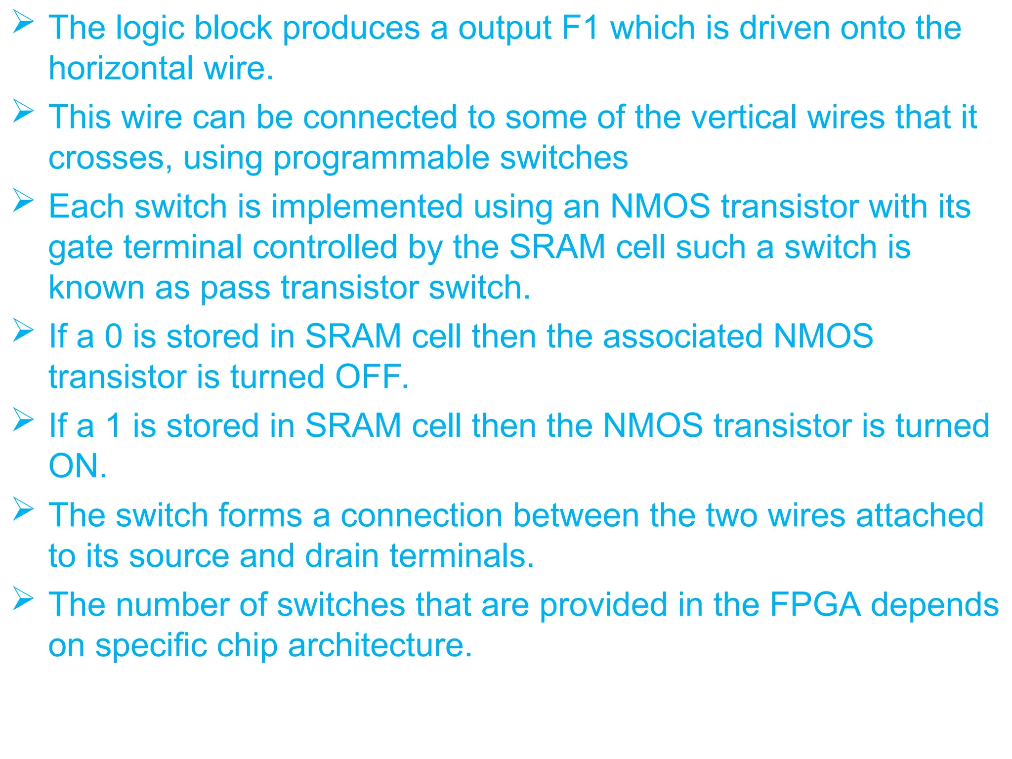  The logic block produces a output F1 which is driven onto the
horizontal wire.
 This wire can be connected to some of the vertical wires that it
crosses, using programmable switches
 Each switch is implemented using an NMOS transistor with its
gate terminal controlled by the SRAM cell such a switch is
known as pass transistor switch.
 If a 0 is stored in SRAM cell then the associated NMOS
transistor is turned OFF.
 If a 1 is stored in SRAM cell then the NMOS transistor is turned
ON.
 The switch forms a connection between the two wires attached
to its source and drain terminals.
 The number of switches that are provided in the FPGA depends
on specific chip architecture.
 