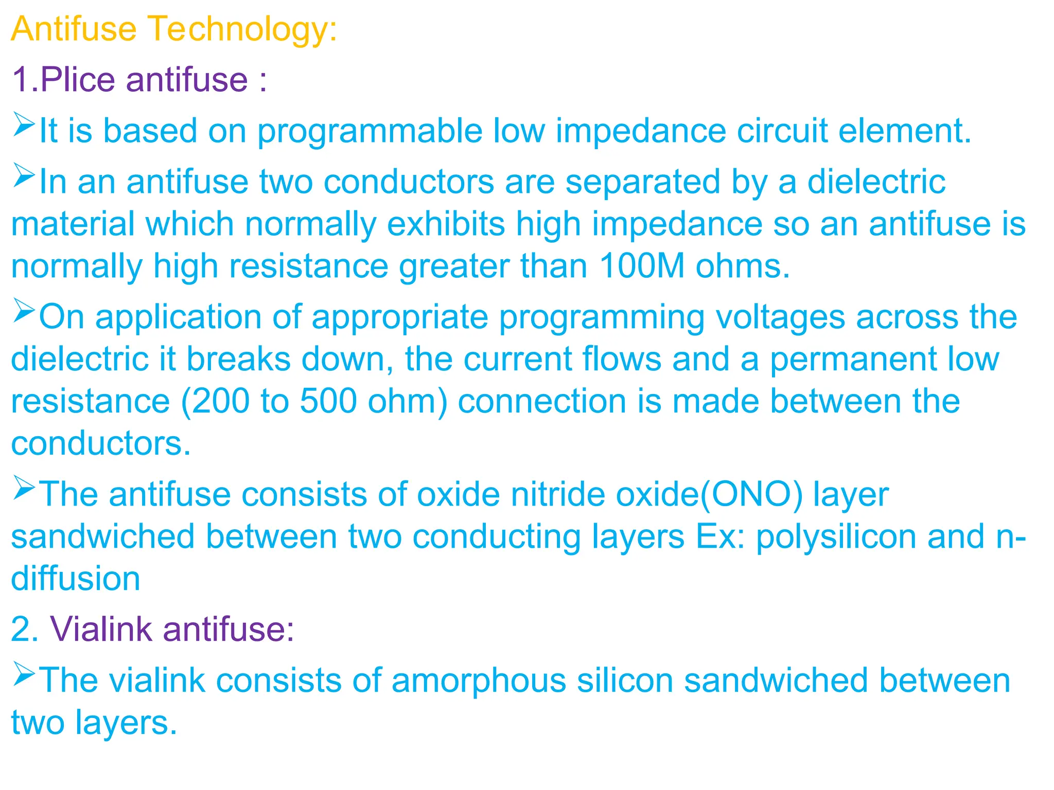 Antifuse Technology:
1.Plice antifuse :
It is based on programmable low impedance circuit element.
In an antifuse two conductors are separated by a dielectric
material which normally exhibits high impedance so an antifuse is
normally high resistance greater than 100M ohms.
On application of appropriate programming voltages across the
dielectric it breaks down, the current flows and a permanent low
resistance (200 to 500 ohm) connection is made between the
conductors.
The antifuse consists of oxide nitride oxide(ONO) layer
sandwiched between two conducting layers Ex: polysilicon and n-
diffusion
2. Vialink antifuse:
The vialink consists of amorphous silicon sandwiched between
two layers.
 
