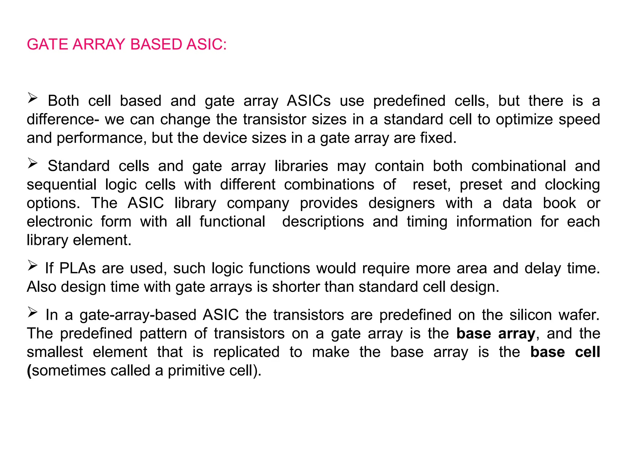 GATE ARRAY BASED ASIC:
 Both cell based and gate array ASICs use predefined cells, but there is a
difference- we can change the transistor sizes in a standard cell to optimize speed
and performance, but the device sizes in a gate array are fixed.
 Standard cells and gate array libraries may contain both combinational and
sequential logic cells with different combinations of reset, preset and clocking
options. The ASIC library company provides designers with a data book or
electronic form with all functional descriptions and timing information for each
library element.
 If PLAs are used, such logic functions would require more area and delay time.
Also design time with gate arrays is shorter than standard cell design.
 In a gate-array-based ASIC the transistors are predefined on the silicon wafer.
The predefined pattern of transistors on a gate array is the base array, and the
smallest element that is replicated to make the base array is the base cell
(sometimes called a primitive cell).
 