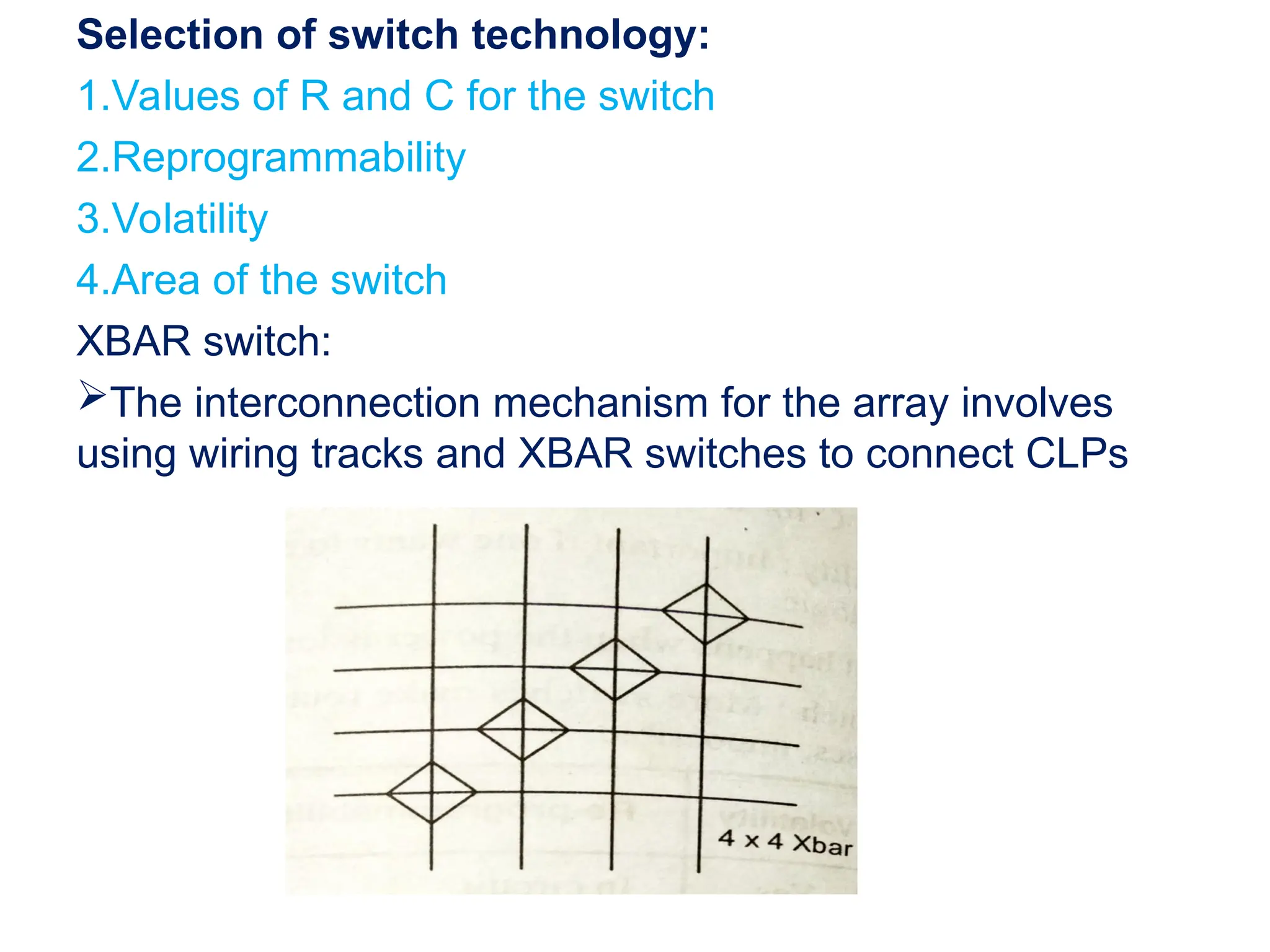 Selection of switch technology:
1.Values of R and C for the switch
2.Reprogrammability
3.Volatility
4.Area of the switch
XBAR switch:
The interconnection mechanism for the array involves
using wiring tracks and XBAR switches to connect CLPs
 