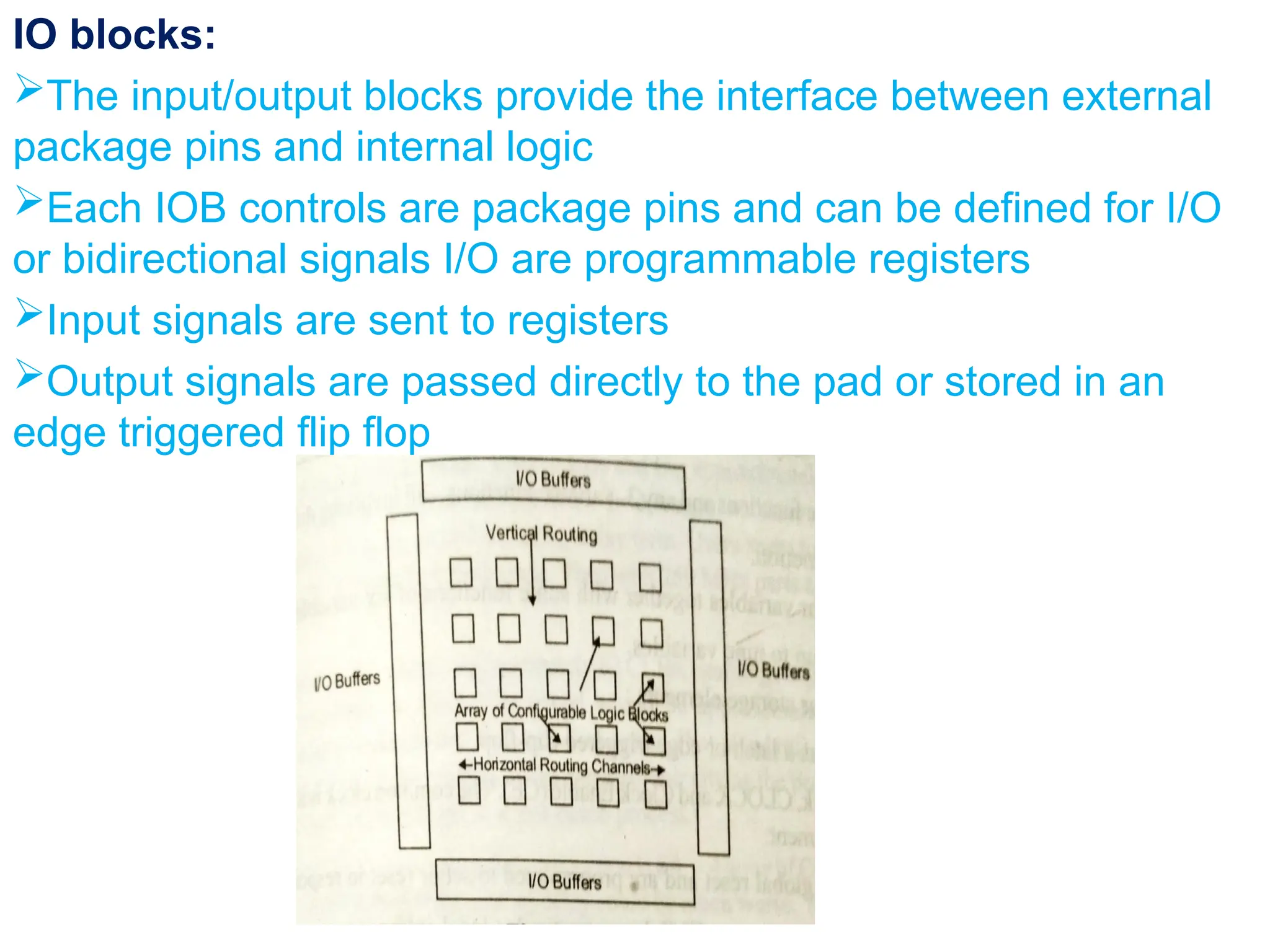 IO blocks:
The input/output blocks provide the interface between external
package pins and internal logic
Each IOB controls are package pins and can be defined for I/O
or bidirectional signals I/O are programmable registers
Input signals are sent to registers
Output signals are passed directly to the pad or stored in an
edge triggered flip flop
 