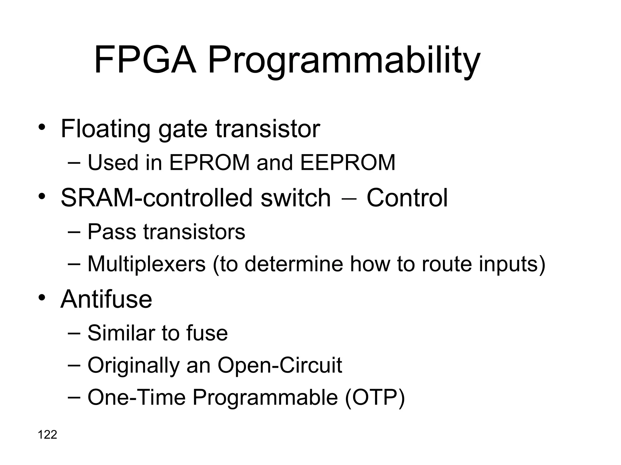 122
FPGA Programmability
• Floating gate transistor
– Used in EPROM and EEPROM
• SRAM-controlled switch  Control
– Pass transistors
– Multiplexers (to determine how to route inputs)
• Antifuse
– Similar to fuse
– Originally an Open-Circuit
– One-Time Programmable (OTP)
 