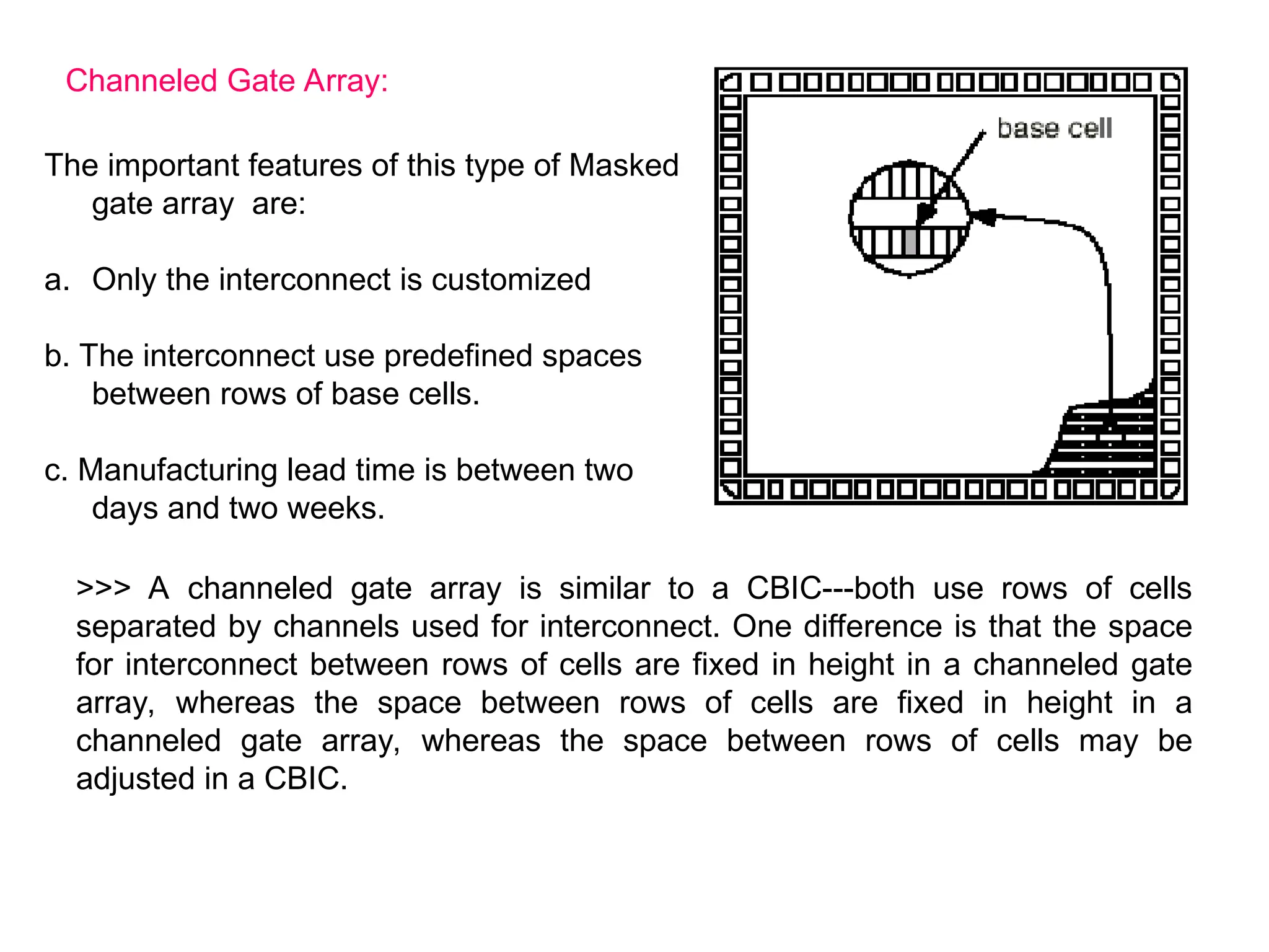 Channeled Gate Array:
The important features of this type of Masked
gate array are:
a. Only the interconnect is customized
b. The interconnect use predefined spaces
between rows of base cells.
c. Manufacturing lead time is between two
days and two weeks.
>>> A channeled gate array is similar to a CBIC---both use rows of cells
separated by channels used for interconnect. One difference is that the space
for interconnect between rows of cells are fixed in height in a channeled gate
array, whereas the space between rows of cells are fixed in height in a
channeled gate array, whereas the space between rows of cells may be
adjusted in a CBIC.
 