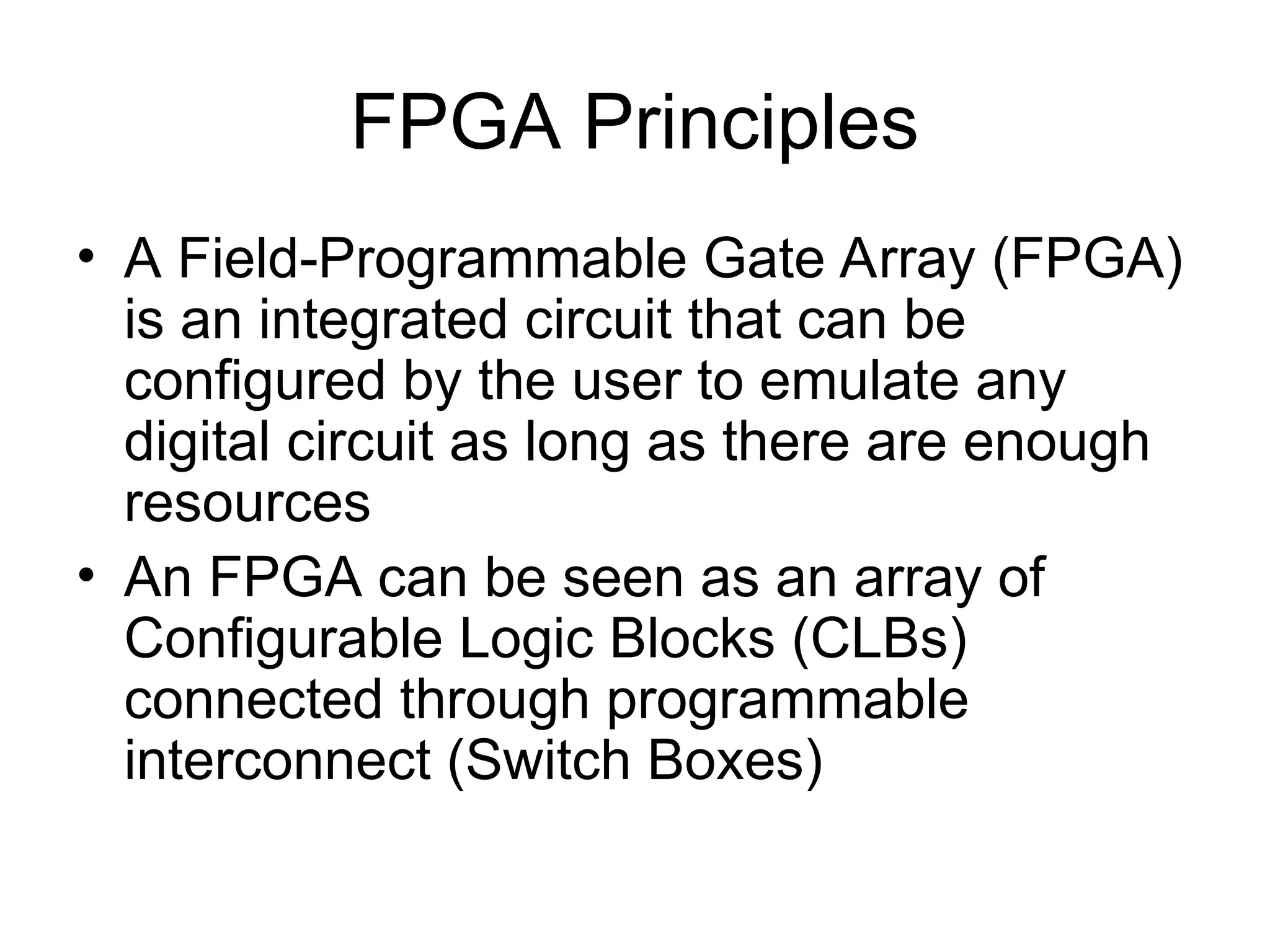 FPGA Principles
• A Field-Programmable Gate Array (FPGA)
is an integrated circuit that can be
configured by the user to emulate any
digital circuit as long as there are enough
resources
• An FPGA can be seen as an array of
Configurable Logic Blocks (CLBs)
connected through programmable
interconnect (Switch Boxes)
 