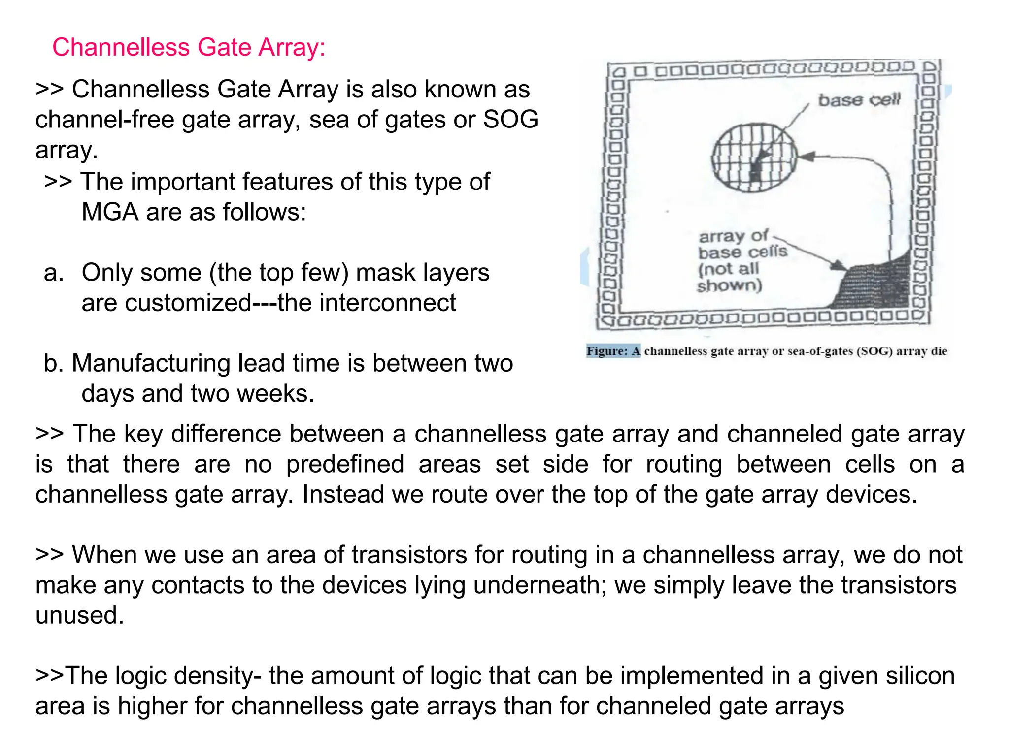Channelless Gate Array:
>> Channelless Gate Array is also known as
channel-free gate array, sea of gates or SOG
array.
>> The important features of this type of
MGA are as follows:
a. Only some (the top few) mask layers
are customized---the interconnect
b. Manufacturing lead time is between two
days and two weeks.
>> The key difference between a channelless gate array and channeled gate array
is that there are no predefined areas set side for routing between cells on a
channelless gate array. Instead we route over the top of the gate array devices.
>> When we use an area of transistors for routing in a channelless array, we do not
make any contacts to the devices lying underneath; we simply leave the transistors
unused.
>>The logic density- the amount of logic that can be implemented in a given silicon
area is higher for channelless gate arrays than for channeled gate arrays
 