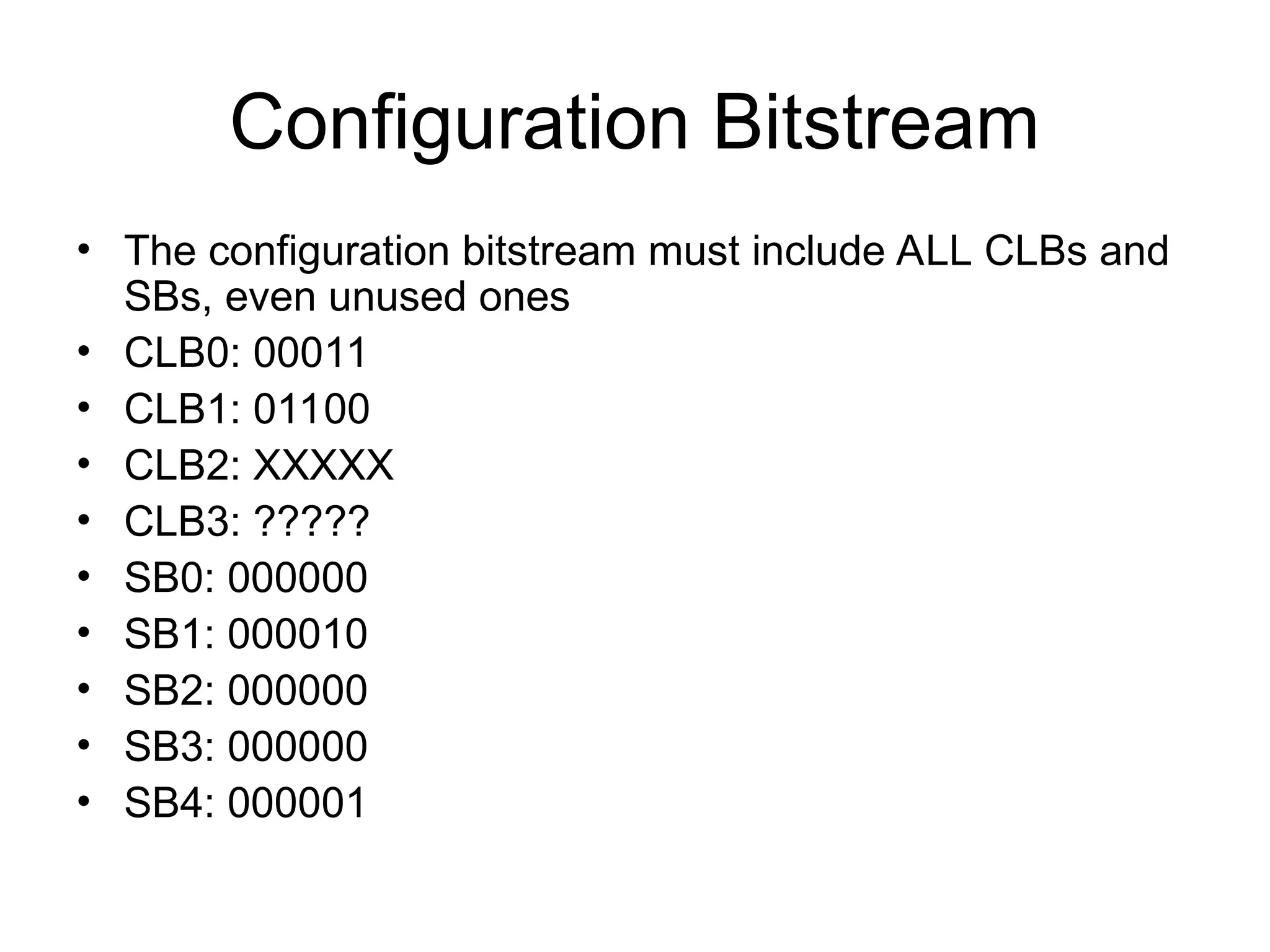 Configuration Bitstream
• The configuration bitstream must include ALL CLBs and
SBs, even unused ones
• CLB0: 00011
• CLB1: 01100
• CLB2: XXXXX
• CLB3: ?????
• SB0: 000000
• SB1: 000010
• SB2: 000000
• SB3: 000000
• SB4: 000001
 