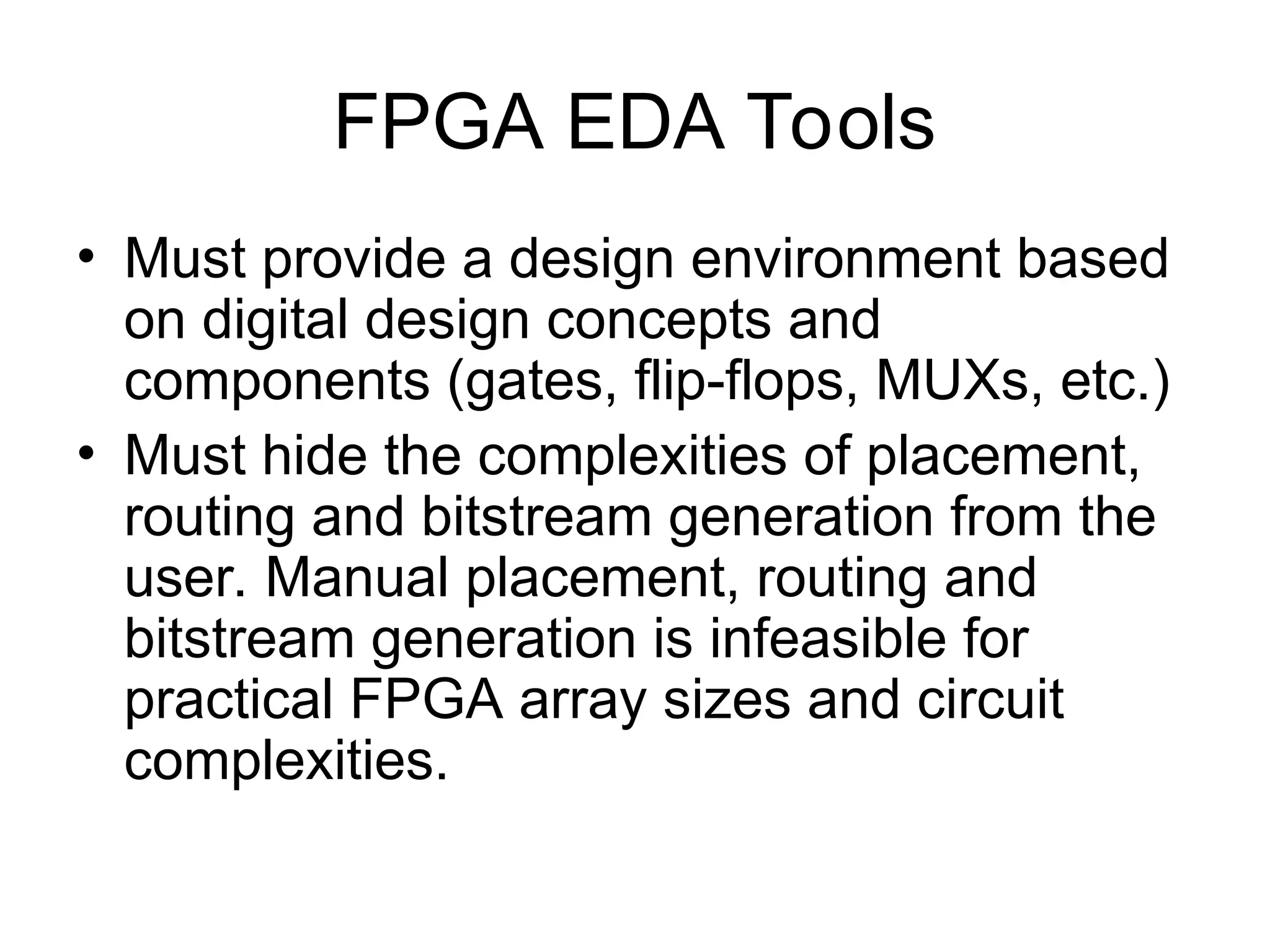FPGA EDA Tools
• Must provide a design environment based
on digital design concepts and
components (gates, flip-flops, MUXs, etc.)
• Must hide the complexities of placement,
routing and bitstream generation from the
user. Manual placement, routing and
bitstream generation is infeasible for
practical FPGA array sizes and circuit
complexities.
 
