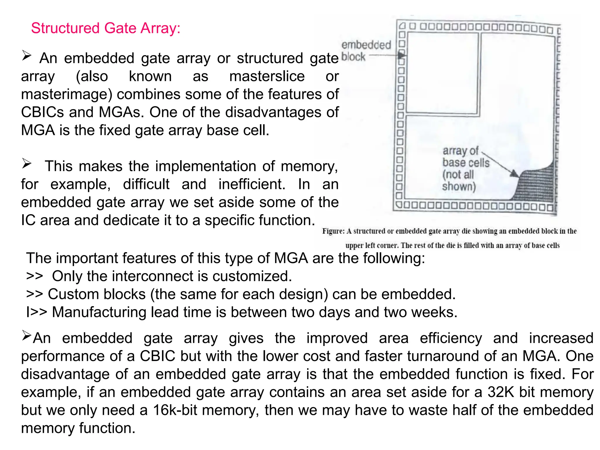 Structured Gate Array:
 An embedded gate array or structured gate
array (also known as masterslice or
masterimage) combines some of the features of
CBICs and MGAs. One of the disadvantages of
MGA is the fixed gate array base cell.
 This makes the implementation of memory,
for example, difficult and inefficient. In an
embedded gate array we set aside some of the
IC area and dedicate it to a specific function.
The important features of this type of MGA are the following:
>> Only the interconnect is customized.
>> Custom blocks (the same for each design) can be embedded.
I>> Manufacturing lead time is between two days and two weeks.
An embedded gate array gives the improved area efficiency and increased
performance of a CBIC but with the lower cost and faster turnaround of an MGA. One
disadvantage of an embedded gate array is that the embedded function is fixed. For
example, if an embedded gate array contains an area set aside for a 32K bit memory
but we only need a 16k-bit memory, then we may have to waste half of the embedded
memory function.
 