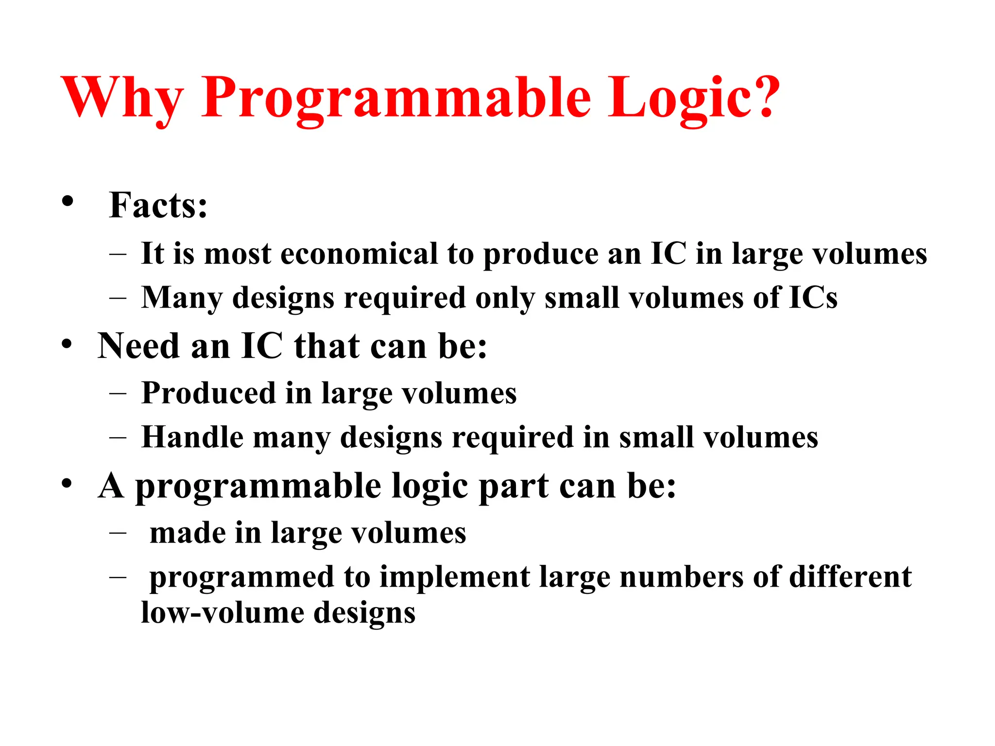 Why Programmable Logic?
• Facts:
– It is most economical to produce an IC in large volumes
– Many designs required only small volumes of ICs
• Need an IC that can be:
– Produced in large volumes
– Handle many designs required in small volumes
• A programmable logic part can be:
– made in large volumes
– programmed to implement large numbers of different
low-volume designs
 