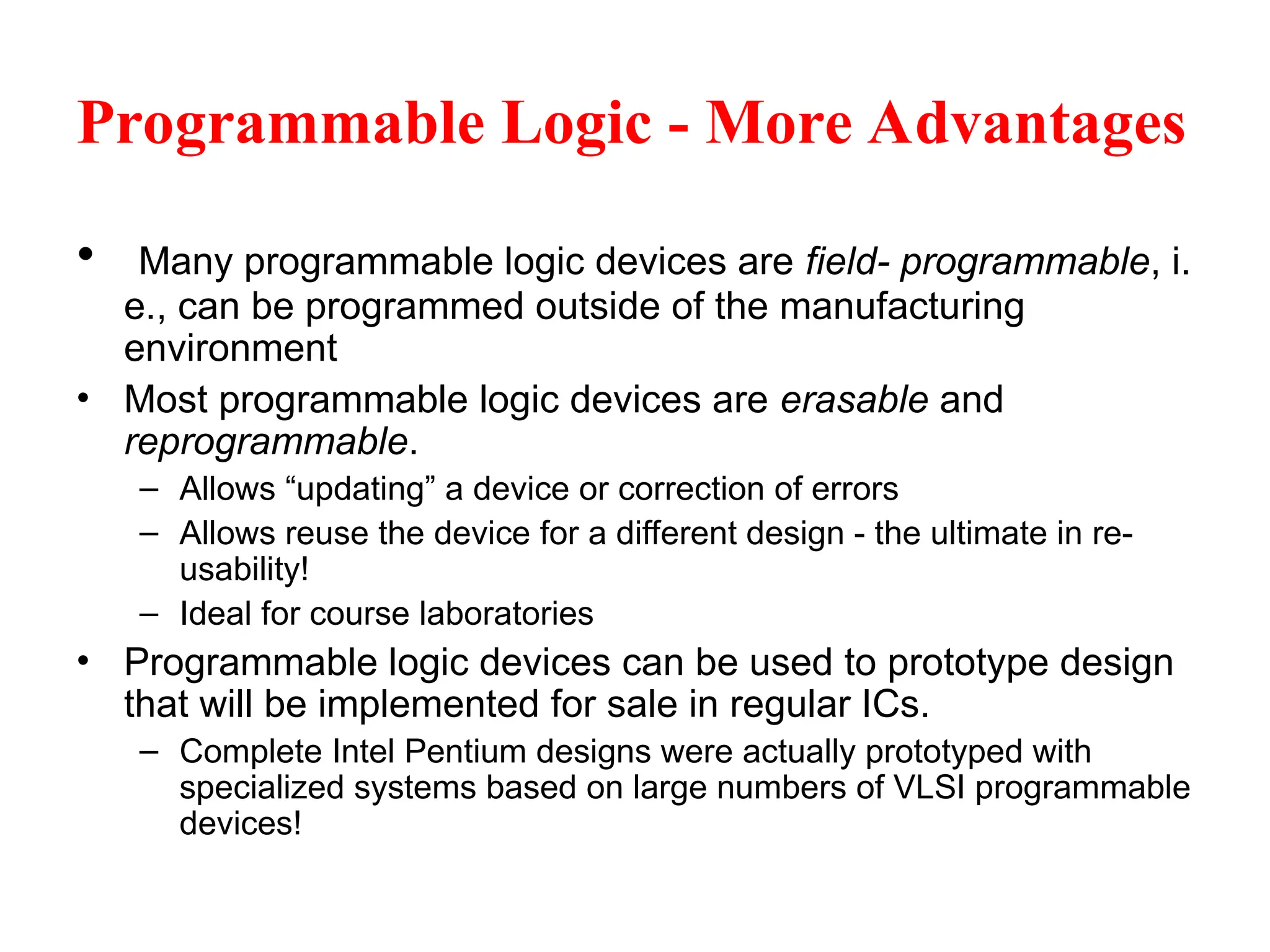Programmable Logic - More Advantages
• Many programmable logic devices are field- programmable, i.
e., can be programmed outside of the manufacturing
environment
• Most programmable logic devices are erasable and
reprogrammable.
– Allows “updating” a device or correction of errors
– Allows reuse the device for a different design - the ultimate in re-
usability!
– Ideal for course laboratories
• Programmable logic devices can be used to prototype design
that will be implemented for sale in regular ICs.
– Complete Intel Pentium designs were actually prototyped with
specialized systems based on large numbers of VLSI programmable
devices!
 