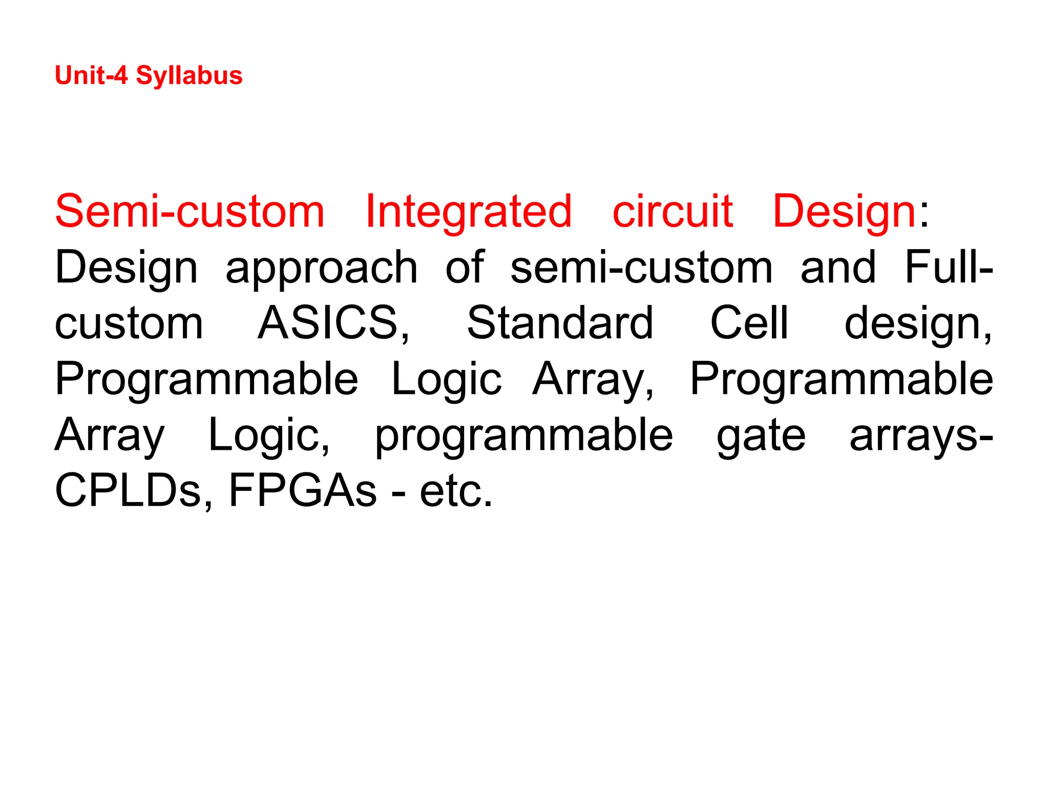 Unit-4 Syllabus
Semi-custom Integrated circuit Design:
Design approach of semi-custom and Full-
custom ASICS, Standard Cell design,
Programmable Logic Array, Programmable
Array Logic, programmable gate arrays-
CPLDs, FPGAs - etc.
 