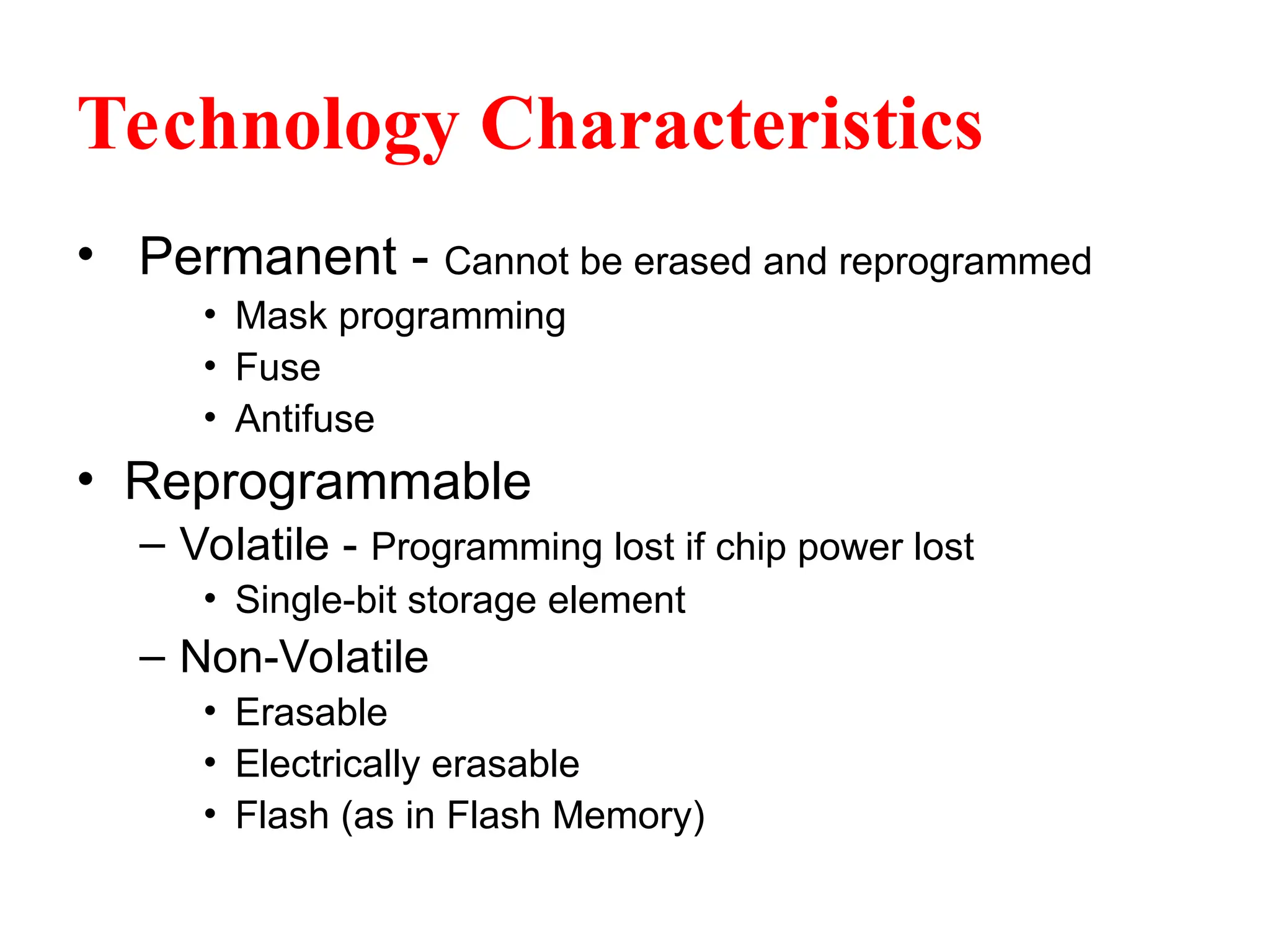 Technology Characteristics
• Permanent - Cannot be erased and reprogrammed
• Mask programming
• Fuse
• Antifuse
• Reprogrammable
– Volatile - Programming lost if chip power lost
• Single-bit storage element
– Non-Volatile
• Erasable
• Electrically erasable
• Flash (as in Flash Memory)
 