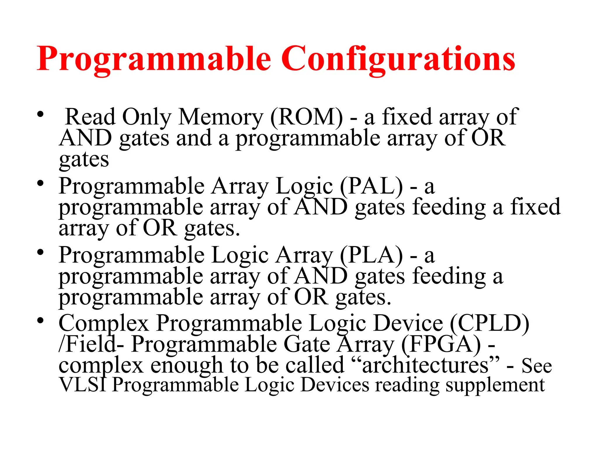 Programmable Configurations
• Read Only Memory (ROM) - a fixed array of
AND gates and a programmable array of OR
gates
• Programmable Array Logic (PAL) - a
programmable array of AND gates feeding a fixed
array of OR gates.
• Programmable Logic Array (PLA) - a
programmable array of AND gates feeding a
programmable array of OR gates.
• Complex Programmable Logic Device (CPLD)
/Field- Programmable Gate Array (FPGA) -
complex enough to be called “architectures” - See
VLSI Programmable Logic Devices reading supplement
 