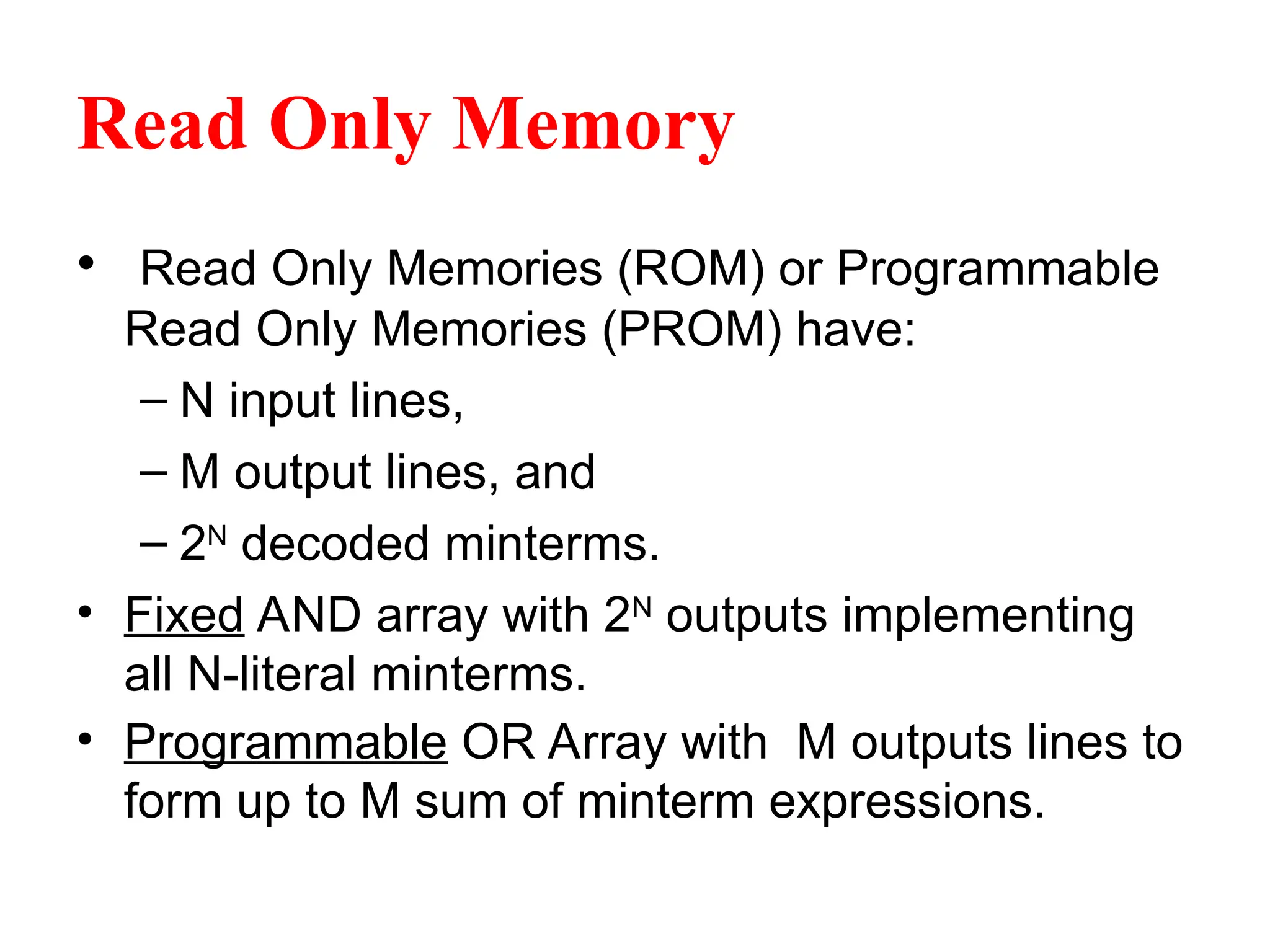 Read Only Memory
• Read Only Memories (ROM) or Programmable
Read Only Memories (PROM) have:
– N input lines,
– M output lines, and
– 2N
decoded minterms.
• Fixed AND array with 2N
outputs implementing
all N-literal minterms.
• Programmable OR Array with M outputs lines to
form up to M sum of minterm expressions.
 
