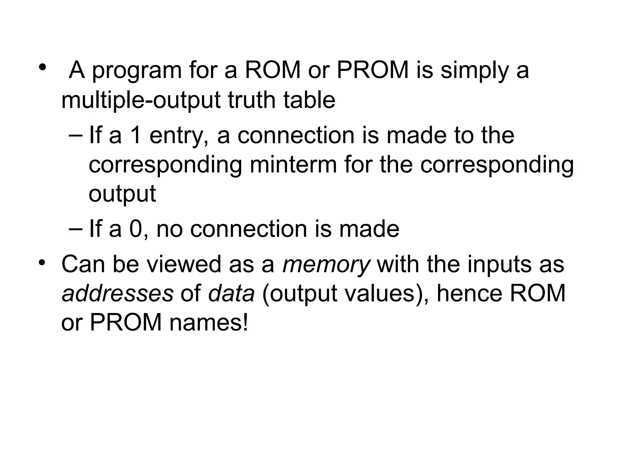 • A program for a ROM or PROM is simply a
multiple-output truth table
– If a 1 entry, a connection is made to the
corresponding minterm for the corresponding
output
– If a 0, no connection is made
• Can be viewed as a memory with the inputs as
addresses of data (output values), hence ROM
or PROM names!
 