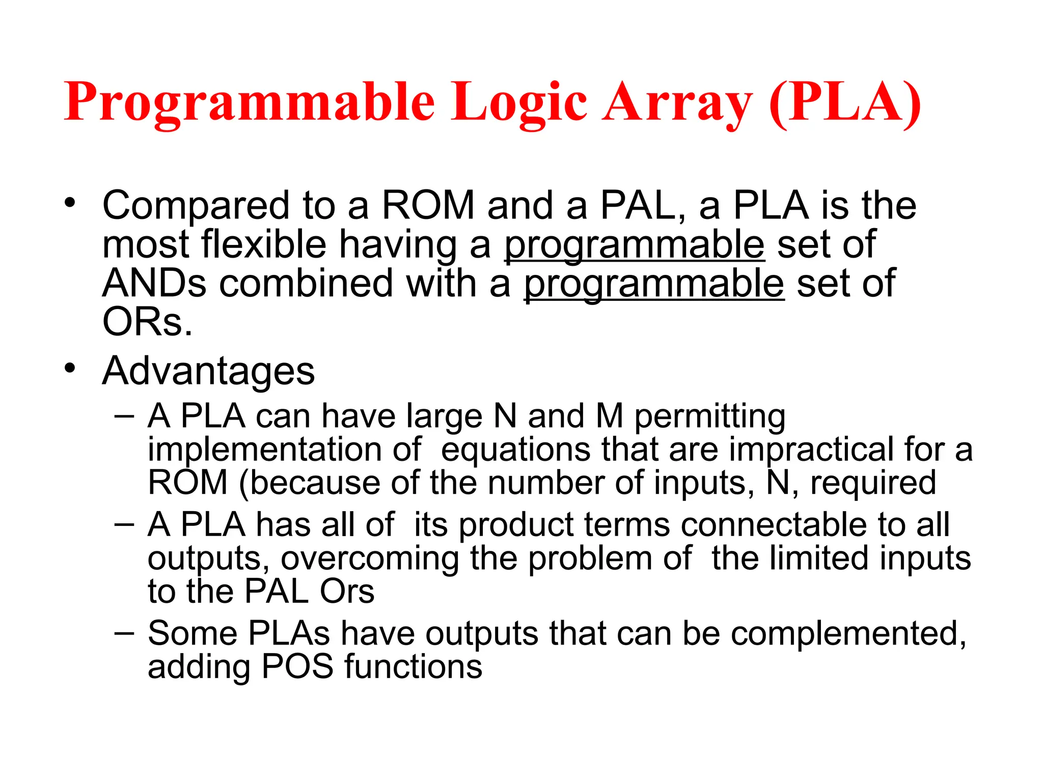 Programmable Logic Array (PLA)
• Compared to a ROM and a PAL, a PLA is the
most flexible having a programmable set of
ANDs combined with a programmable set of
ORs.
• Advantages
– A PLA can have large N and M permitting
implementation of equations that are impractical for a
ROM (because of the number of inputs, N, required
– A PLA has all of its product terms connectable to all
outputs, overcoming the problem of the limited inputs
to the PAL Ors
– Some PLAs have outputs that can be complemented,
adding POS functions
 